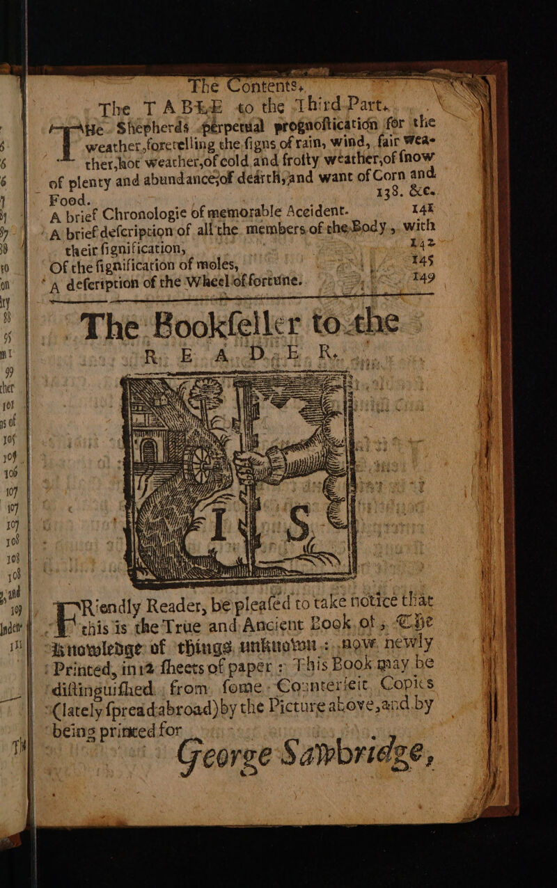 Inden The § eis ee The TABEE +o the Third-Part.. , . He. Shepherds perpetual prognoitication for the “D weather forcceling the.figns of rain, wind, fair Wea ther,aoc weacher,of cold and frofty weather,of fnow of plenty and abundancesof dearthyand want of Corn and. ed. A brief Chronologie of memorable Aceident- 14t A brief defcription of all'the. members of the, Body... with their fignification, : , 142 Of the fignification of moles, Sry 145 ed ‘', defeription of the Wheel of fortune. me ie tag | | The B R ookfeller tothe W Riendly Reader, be pleafed to take notice that ai is the True and: Ancient Book. of 5. Cae Henowledge of ‘things unkuoton &lt; pow. newly : Printed, in12 fheets of paper &gt; This Book may 2 diftinguifhed., from fome.: Counterieit, Copics “lately {preadabroad) by the Pictureakove,and by being printed for George Sawbridge, Sins a ac te aie Diao