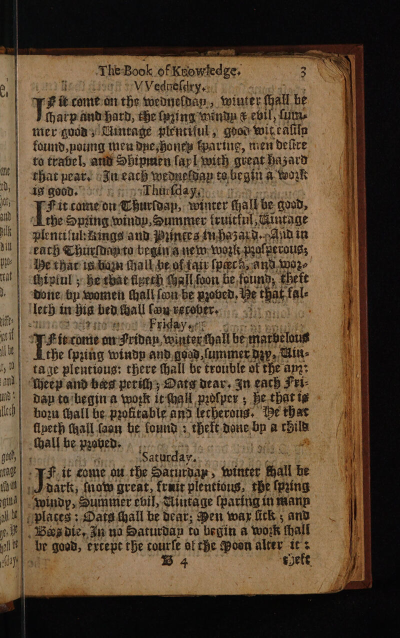 , TheBook af Pikder, eV Vednefdry.: # i comet the wednefbap,, winter Gall he tharpant barb, te fying ‘inde €.ebtl, fits ier Quon; Lineage plentiiul, goor witrat in found,poung meu Dpeshoney fearing, men ‘pefire to tratel, arta Sbipmen fap] with queat hazard that peat. Za cacy wedneldap te, begin a. work Fit come oi burlap, w winter ‘hall be. good, the Spiing windy, Summer truicinl, Gincage plentiful:Bings and. Prinecs.duHazar9.-.And in thar redinge hall be oftaiv (pera, angwore ipinl 5 becbac fipech (all foon be,tound, thete Friday ¢! re fe-rorte on Pridap, ‘winter thal be marbeloue the (ping windp.and.gead,fummer dap, Tit: Dap to‘hegina work it Hall paolper , be that ig hoz thall be. profitable and lecherous. Ibe that fineth tall. faan be found ; Hate pone v a EHD ‘Saturday. ark; fio great, frmir plentions, the (pring