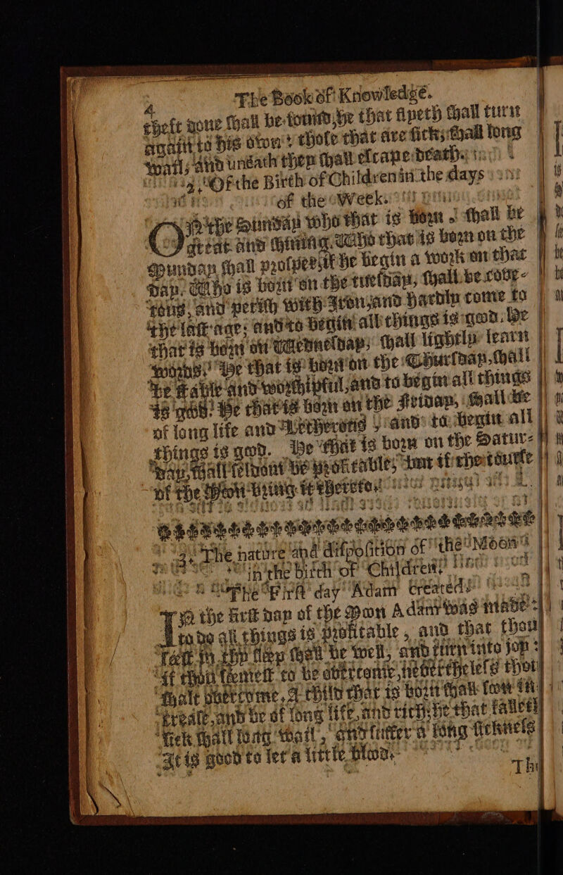 wR a ae 4 The Book of Knowledge. ehefe gone hall be font, he that fipeth thal turat | toatl; and undath thep that ef cape death. 1: | a handy g SOFthe Birth of Childvenin the days ) 20! lihie of the oWeek.°'! : : :) great ane es ot rhavis bog ou te spunday, call prolpeRstt He frgin a woken eae Dap. Che is boston tbe tiiothayt, Tyallbe.cote- | *haris howd ot waennelbap, all lightly tear | oorhs!! We that te hogtion He Ghuriaap mall $6 gel! Be Charts Hogn on the Hep, Soallckie af lowg life and Weperstis / and’ 10. Hoxie all | things is For. {8 bow on the Satur: | pap walltelnant be wroteable; tmnt ffrhentduete | robo ali things is pwbhitable, and that thew Greate and be of tong fife, and rich be tbat faleel “Heke Wall oA wo, Shbtiter'a tong fiehels: a BHO be