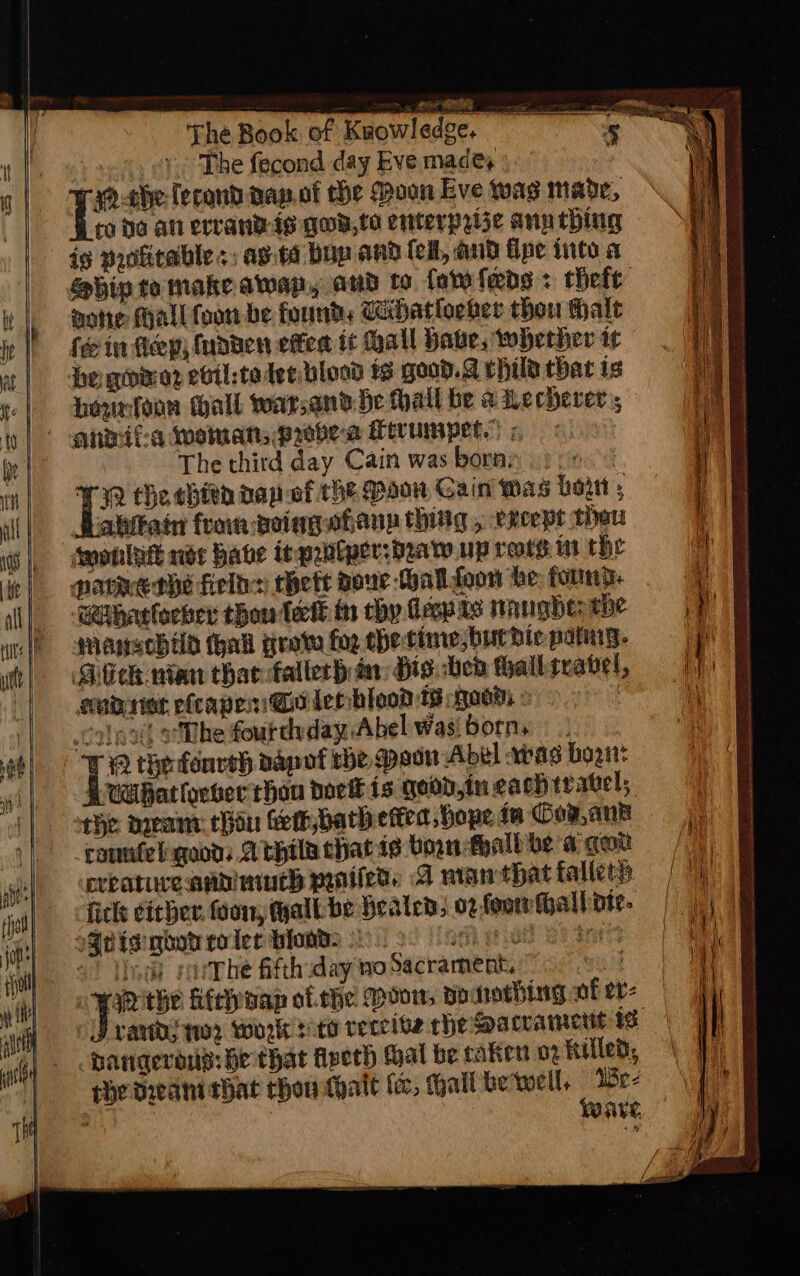 The fecond day Eve made, raa-che-Tecond dap.of the Moon Eve twas made, ro fo an errandis gua,te enterprize anuthing is profitable «; asta bop and fel, aud flpe into a mote Mall toon be founds ihatloeber thou Halt fein fep; fudden etfed tt Mall hake, whether ir be gore? etil:te ter blood ts geod. child that is Hountoon tall war;and He hall be a Lecherer ; The third day Cain was borny . i Re fhe thin nap of the Maw Gain Was Lott » habitat from voingahann thing , xcept thew smonlak nde habe inpabtper:beaty up rors: in the Charloewer thon lett th chy decpas nangde: the Manscbild hall grave fog thetime,burdie patng. Bitch nian thar fallerh in Hts. bed fhalliravel, eonbriet efcapen Go lee bled 18 a0w) © . ccolox) The fourdyday Abel Wasi born. t Be the fonveh dapof the pac Abel sas bagi? Wihatlveber than bork is qood,tu cach travel; che nea: hin fer, bath effet hope in Goy,ank cannfelsqood: Athila chat ie born thalboe a gow creatureann much pantieds A nian that fallerp fick eicher foo, hall be healed, o2-foowfhalhiote- s¥etgi noo toler bloads » seh geal BE dats 2) lJ) varhe fifth:day no Sacrament, uit a oaR the Meoap of he Moon, poaraching of ev- randy nor work toto retreive rhe accamett is Hanqerous: He that Aveth thal be cakert 02 Killed, the dwanithat chou thalt foc, Hall be'well, Ee ave, i ie ‘oe ae y a og