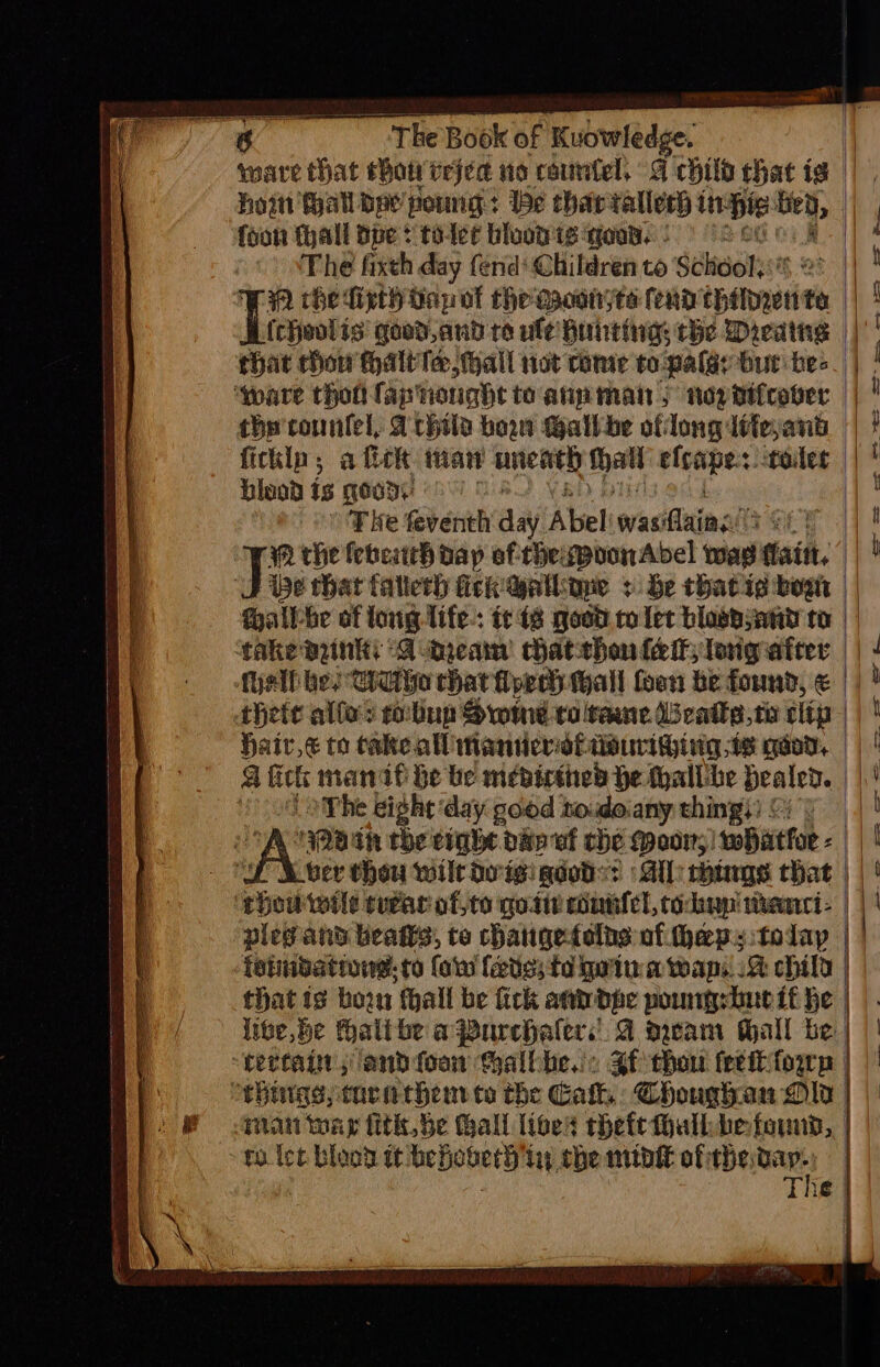 The] Book of Kuowledge. foon hall dpe: toler blood is qoun. : om The fixth day fend’ Children to Schuol:: FA che dfipthiapot the gaoonjte fend spaniie te {cheolis good,and ro ule Hunting the Dieatns hat chow halt Te hall not rome to pales bur hes the counfel, Arhtla bon Gallbe oflong itte,anb ficklp; a fick maw uneath het blsapes toler bleod is Kody | T ke feventh an Abel was inal fae WM the febeach dap of'thepvonAbel was fiait. fallbe of long life.: te 18 goed to let blosbsany to take pinks A -aueam chatthon {eit long ater thete allo? robnp Swine to teane Uscaike,te clip Haiv,€ to take all Manticrsitiourighing te qaod, ga fits mani he be mebicthed He thallihe bealed. The eight day good todoany thingy) ©) HPBIN the eight bap wf the Poor, whatfor - z to let blood it beHoberh in the midit of thevap.