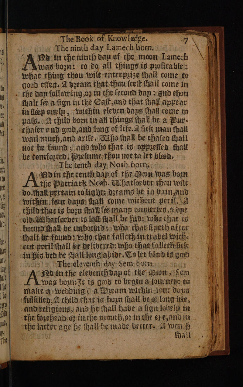 The ninth day Lamech born. a fn the ninth nap of che moon Lamech was bon: te ba all thingsis pwhitable: what thing thon wilt enterpeije thall rome to good effet, A arain thabthou feet Mall come in alr fee a fign in the Calt,and that hal appear in fleep oncip, within eleven days hal come tm paleo G cpild hoon tivall things thal be a pBur- chafer and god,and loug of life.S fick man thal wail much,and arife, Tiiha hall be shalea hail not he found ; arthiwhe that 1s overetica hall he tamfogten: Prelume thou wottolee blea. The cerith day Noah. born, ; : abin the centh dap of the Don wag hog the Patriark Noah. Cahatlorge thou wilt bo, thaktwereain tolights Means be tn Bain and within feu pape: halk come without peril a chilathac ig bon yale many comitrics,¢ ope oln.Geibatlorbver te lati wall. be hwy who that is haundwhall be ambos +: wha Mat lech after out peribwall ke pelisered: who thas fallechfigk Hw ak bed he halklong hide, Cs let bind 13 gan Ss Ehereleventh: day: Sem born, ‘Poin the eleventhdap of the Dow, ‘em wae bow:3t is gue to begt ajo to Make a wendiig? a Drcam withinciour dope sity teligtons, aia he hall hate align iavein in the fixehead.of inthe mouth.o2 in che eve, and nt the fatter nae he hall ie mage betters. 4 web fhati cca i cable a aA i I vane snc ites oman it ihe int 2 CIRC aN