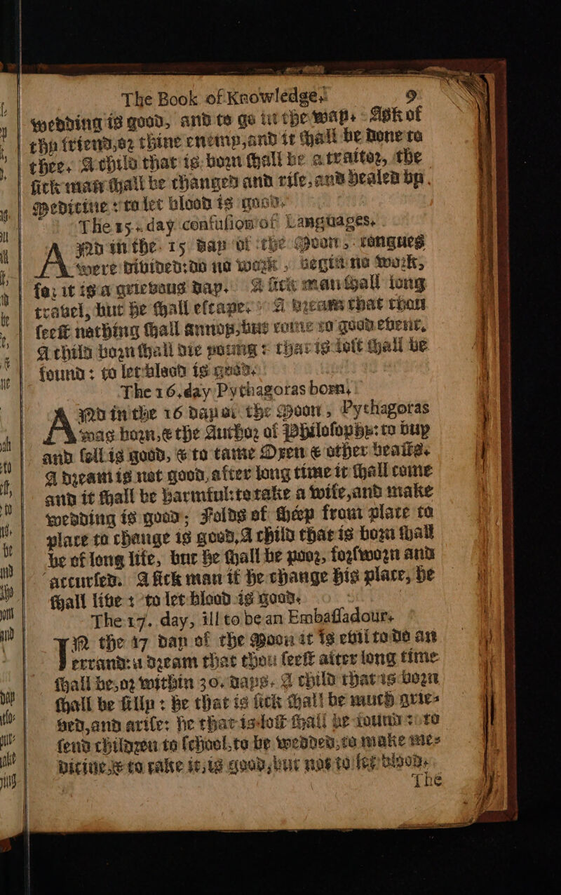 qeDdiNT 1s good, and te ge lithe wWAPs sk of chp {riend,e2 thine cnemp,and tt (hall be Rone'ra fick man Mall be changed and rife.an® bealen bp. gpedicine :talet blooh 13 gosv. | The 15... day contufion of Langiages, a | toe fhe. 15 Bap Of ‘rhe Povit, ranges opre bivibed:do 10 werk » begtitine Tok, fick mantgall jong travel, hue he wall efcape. &gt; G hieam that than fect nathing tall annop hue come vo quonebent, G@ thila hoan thal die poumg + charts fott hall be found: to lerblasd ts qeea. The 16,day Pythagoras born, Wo inithe 16 dapar the Woon, Pythagoras wag bon, € the Autho: of PhilofopHp: to bup and fellig good, @ to tame Drew € other beaiies q tyeatiig net good, after long time it (hall come aia it hall be Barminkterake a wife,and make weading ig guar; Foldseaf hep frou place to glare to chage is goed, child tharis bow hall be of long lite, baer Ge Hall be poor, fogfwogn and ‘accurfer. @ fick maw it he change bis place, be fall life + to let Blood 1g ond. , | The 17. day, illto bean Embafladour. RW the 17 dan of che Moon it 19 chil tote as errand: dueam that thou fect aiter long time fhall he,o2 within 30. Raps. @ child rhatis down all be fillp + be that ig fick hall be much qrie- ged and arife: he thatisdoi thal! he wouna +) te fend chilnzen to (chool,ta be wedded, ta make mes Ditine se ta ralte ie;1g good, ur nos toile hoon The hs ae Tae Ce a