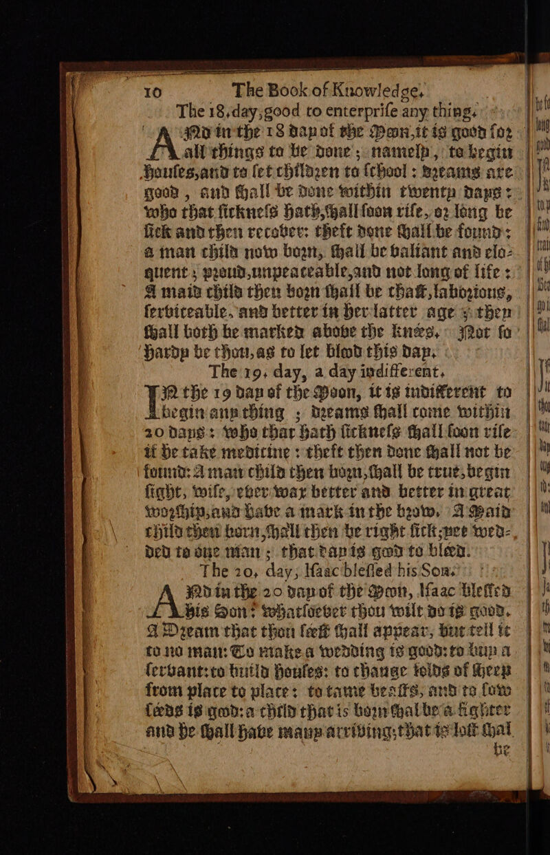 The 18,day;good to enterprife any thing, who that ficknels hath, allfoon rife, o2 long be fick andthen recover: theft pone hallbe found: a man chilt now boa, hall be baliant and elo2 guient, proud,unpeaceable,and not long of life 4 maid chile then bow fhall be thaw, tahovions, ferbireable. and better in bevlatter age y.then foall borh he marked above the knees, Jor fo ‘Hardy be thou, as to let Himd this dap, The 19, day, a day indifferent. IQ the 19 dap ef the Pon, itis tuvierent to beginann ching ; dreams hall come twithir tt be take medicine : theft chen done Hall not be fornt: 4 man chile then bow, tall be true, begin fight, wife, eher war better and better in great worhin,ana Late amark inthe baw, AMain chia then hari Hall chen be right fick pee wed: bed ta due wan; that tapis gad te bleen. The 20, day; aac blefled his Son: Win the 20 vapof the Mon, lfaac bleffed bis Son? wharliever rhou wilt pote goon. G4 Dream that thon (eek hall apvear, bue tell tU 0 Mai: @o Hake wedding is good: fo Lup a {eps is god:a child rhavis bourthalbe a kagheer eA €