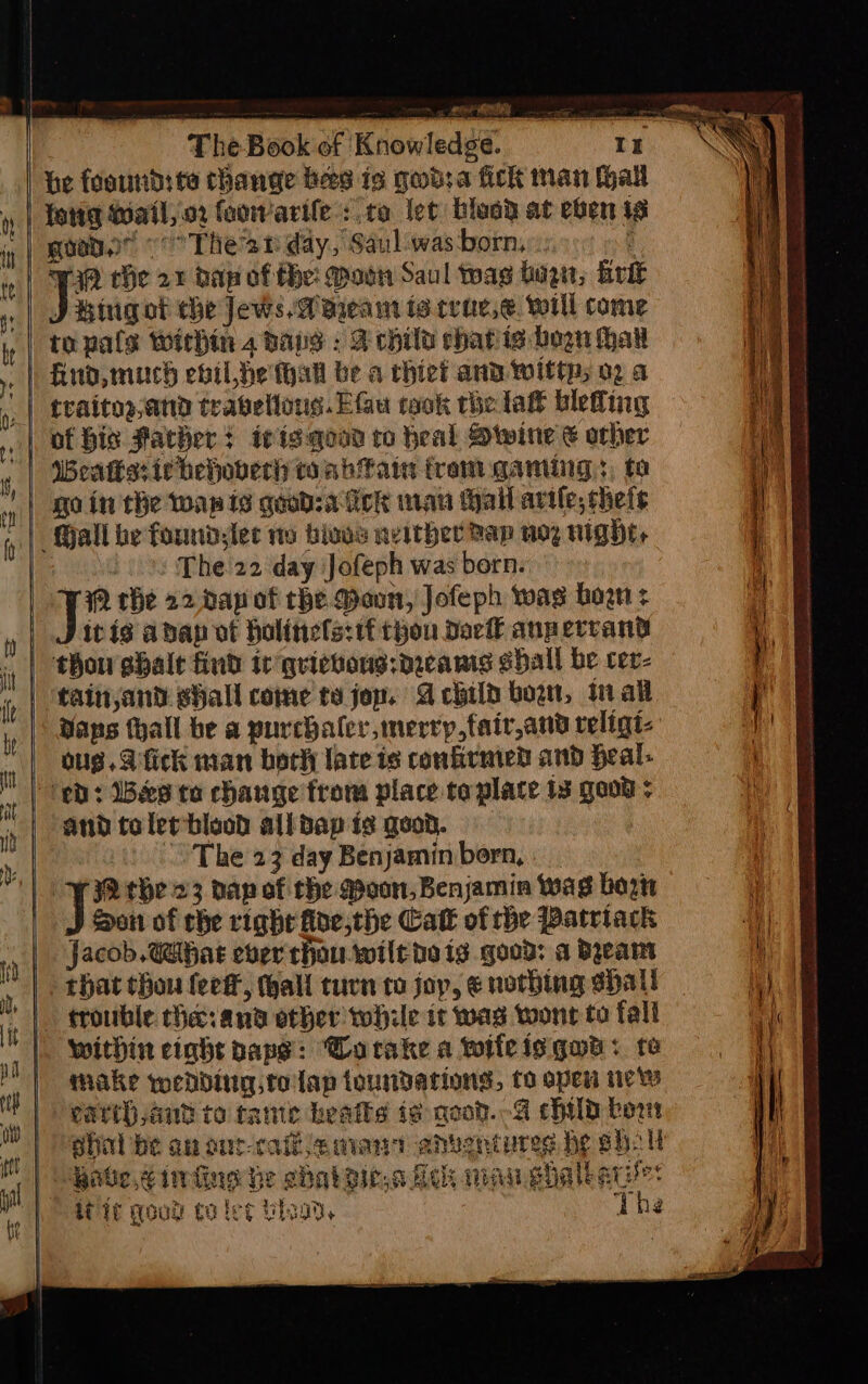 he foourd: te thange bes is god:a fick man hall feng Wail, oz foowarile: ro let blesd at eben is good. «° Thean day, Saul:was-born, .: : aP the 27 dap of He: Moen Saul twas bogn, Brit J Bigot che Jews AW aieam io crac.e. will come to pals Within 2 bays : A child chatiis bogn hav | Aud, much ebil he thal be a thiet and wittp; 02 a traitos,and trabellons.EGu taok rhelat blefing of bis Father + i¢igqood to heal Dwine € orher Mall be foundlec no bios neither Bap uoy night, The 22 day Jofeph was born. 2 the 22, dap of che Mann, Jofeph wag bow: itis abap of bolitiefs:tf thou Dac anperrand | taittjand shall come to jon. A child born, in all Dans tall be a purchaler,merrp,fair,and religt- ous. fick man bork late is confirmed and Heal. eb: Bes ta change from place taplace 13 good : and tolerblaod all dap is goon. | The 23 day Benjamin bern, . | i fo the 23 dap of the Moon, Benjamin was born Son of che righe floe,the Catt of the Patriack Jacob. hae ever thou wilthe ig good: a Byeamt that thou fee, hall turn to joy, ¢ nothing shalt trouble the: and other while it was wont to fall within eight paps: Worake a wifeisqwa: te make wedding tolap toundations, to open tic earth aut to tame heats te good. 4 child bor shal be an ont-caihaman ahventures be eho ll Habe,¢infine he ehabsic.a feck mau shalbank: it qoud to les Uso, The a we a aa ee aca a nn ca nen aaa a = wc nly Fi OC ct i &gt;