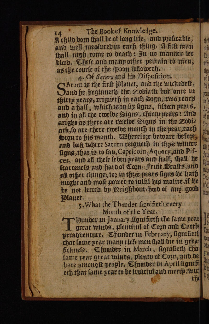 @ chile bom thall be of long Ife, and profitable, and weilanesturedin each ching A fick nan (hall. nigh come to Deaths Sn wo moniter lec | | blo, Chele and manpother pertain td wien, - | 9¢ asthe courfe of the (poor followerh. 4» OF Saturs and his Difpoftion. | oe ig the firlt Planet, andthe wickedel, | andbe beginueth the Zodtack brit once vt | yy thirty pearg, reignerh in each Sign, two pears | i, and ahalf, whichisin fir Gang, fiiten pears, | \,. and in all che cwelbe Signs, chirtp pearss And | 5, ariahvagthere.are twelbe Signs in the Zodt? | ;,,, atk,fo are there twelve month in the pearsracy | i Sign to bis month. Cahereforw beware before, | bis and lok where Saturn reignerh in thaw tointer | He figns.that.ia to fap, CapricotnyAgquary,atd Pif- | 5. fearcenets and fardofl Coans Fruit, Mealks,and| ‘i all other things; to2 in the pears figns he hath |) ‘ might and moft power to inlhl his malice.tf he . be not lected. by eighbour-Hod of anp. quod], ” Planet. 3) | §,What the Thander fignifietl_every © ° Month of the Year. | under in January, fignifier} the fame pear great winds, plentitul of Cogn and Cattle; peranventure. Chunder in Febroary, fignifietl | thar fame pear manp rich men thall die tH greal ficknefe. Chunder in March ,: fiqnifieth tha! fame peat great winds, plentp of Cow, and.oe) . bate amougi people, @hunder tv April fignifi! i eth that fame pear to be traitiul ard eT : é tH |