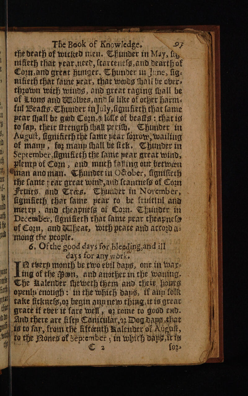 ee the beath of twoicked tien, Chander in May, fh, nifieth that pear,nee?, fcarcencls, and dearth af Cow and great Huger. CHunder in Inne, fig: nifiech chat faine pear, that woods hati be ober; thaown with wiiids, and great raging tall be of Lions and Wolves, anh fe like of other harm: >| ful Beate. Chunder tnjuly,fignifiech that fame pear fall be gad Con, lofle of beaits : thati¢ to fan, their trengrh hall perih, Chunder in | Augult, fignifierh rhe fame pear foro) wailing of many, fog maup hall he fick, Chunder in September, fiqnificth the fanie pear great wind, plentp of Com, ad much tating out betwen “nan anoman. Chuindet in OGober, fiqnifteth | the ante rear great win? aid fcanchels of Con ‘| Frunics. and Cres. Thunder in November, fignifieth thar fame pear to be fruitinl ang Metrp, and cheapnels of Cam. Chuuder in | December, fignifierh that fame pear cheapnela | of Con, and Wheat, with peace ano accow a: ) gong the people. 6, Of the good days for bleeding,and if] daysforanywork, = 2 eberp month be two ebil dans, one in ware (ii take ficknels,o2 begin aun new thing, tt is grea tM) grace tf eoet if fare well, er come to goud end. OY) And there are fifty Canicular,s Dog.rape that wh G8 to far, frain the Aftéenth Kalender af Avgalt, } fo the Qones of bora sin whith pe afr ig | Rice &amp; 023 ae ee a ——— Ses hic a DSi na Pie TAA Dt i A EA ALLL GLAD IRA IAS 7 - ; - “= - - ce cr ct alt SE OR LATA ACI Er ALLEL: OA AE