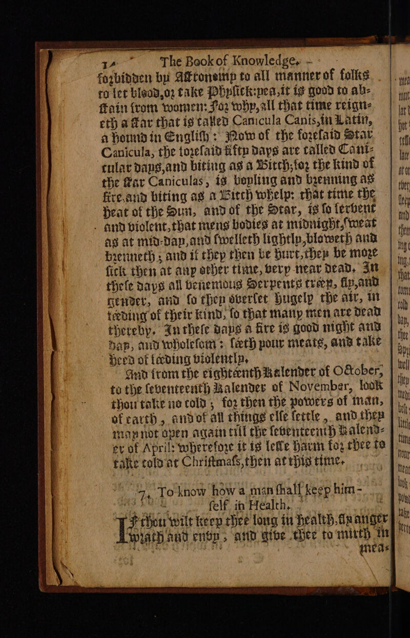 forbidden bu Atconeitip to all manner of folks co ler blaad,o2 take Phplick:pea,it ie good to ab- Fain from wornren: 762 whp, all chat time reigtt- eth a far that is tated Canicula Canis,in Latin, ahennd in Englith : 3Qow of che forefaid Star Canicula, rhe towfaid fiftp days are rallea Cant cular dang,and biting ag s Witch; to; the kind of the far Caniculas, ig. bepling and byenning ag fire,anad biting ag a biech whelp: chat time the Heat of the Suu, andot the Star, is fo terbent . and violent, that meng bodies at midnight,{weat ag at mit-Dap,and fwellerh lightly blowerh ana Hrevinech s and if chep chen be Hure,thep be moze thele bays all benemous Serpents fren, fip,and tebding of their kind, fo that many men are dead | therehy, Jnthele Raps a Gre is good night anv Heed of {ecdig biolentip, | aan irom the ciqhtanth kalender of O&amp;ober, to the feventeenth alender of November, {ook © thou take ne colt, for then the powers of man, | moapnot open again till che fefenrtecinh halena- The fale colar Chriftmafs,then atrbis time.