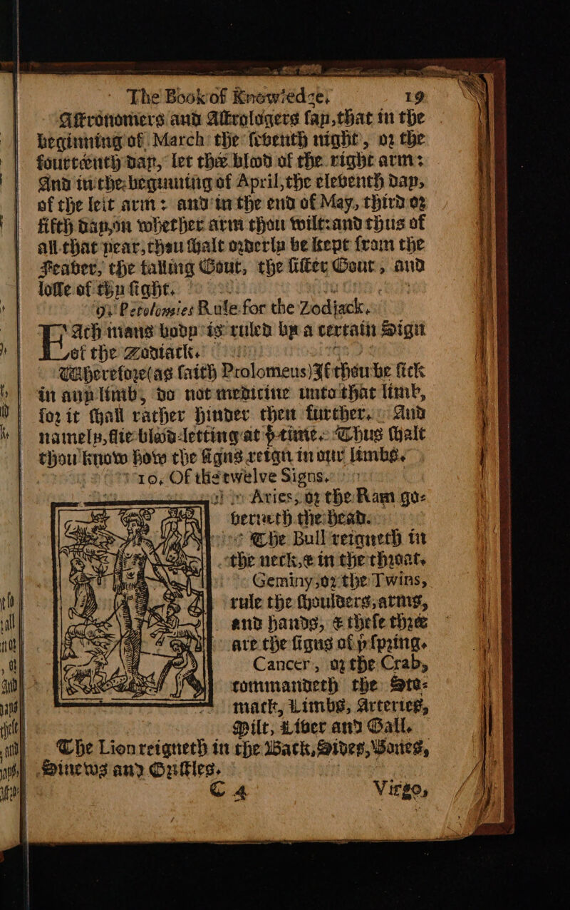 Qrototiers aud Alkrolugers fan that in the beginning of March: the febenth night’, 02 the fourteenth par, lec he blod of che right arm: And iniche: beguurtigof April, the eleventh dap, of the leit avi: andi the end of May, third og fifth dap,on whether arm chon wiltsand hus of al. hae near, chen Hale oderlp be kepe fram the Feabher, che talling Gout, the Kiker Cour, and loffe of tin fight. a t ean ii! Petolomies Rule-for the Zodjack. Wy Ach mans bodp is ruled bp a certain Sign of the Zontack. |! seg CAherefore (ag faith Prolomens)Zitheu he fick in ann limb, bo not medicine unto thar limb, forit fhall rather Hinder chen furcher. And namely, fie blavletting at Prine: Chus Halt thou know how che figns retqn in onv limbs, | voy Of therwelve Signs. >» | a) iy Aries, 07 the Ram gu: \} Berveth.the dead. Abeoo Cie Bull retoreth tit othe neck,ein the rhicat. Geminyjoz-the Twins, i rule the fhoulterg, army, iW and hands, € thefe thre are. the figus of piping. Cancer, ogthe Crab, tommanderh the Ste: mark, Limbs, Arterieg, | — Milt, Liber and Gall. it) Whe Lionreignech in che Wack, Sides, Baues, ih) ines any Gules. : | q 4 Virge, SES isan mpl LS rn ona ict paca ea SL a ep a aE I aE ee