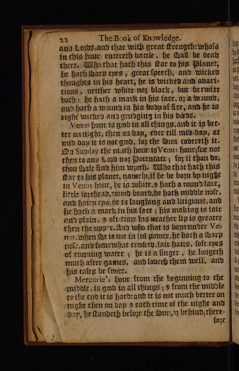 ~~ eee arena eter oreaeel 22 The Book of Knowledge. | ang Lowg.and thar with great frengeh: whole in this hour, entereth battle, He thall be dead there, Who that hath this Har to hie Planet, he Hath thary eves’, gueat {peech, and wicked thoughts ti bis heart, he is wicked ad abart- tious , either white noe black, but hetwire horh : He hach a mark i Hts tace, ora wound, end hath a wand in His boty of ire, and He 1 sight wicked any qradaging tn Dis DeIs. Venas bonr is qed tn all things, atte is bet: ter on ight, thet mi van, ever cll mid-Dan, at min-dan itis not gon, forthe Sun cobereth tt. D1 Sunday the ntuth hour ts Venus honr;fue not theta arp Wow 192 Patentate , for tt thaw bo, chon alt find hin woth, Who thac hath his Fav to His planet, namely, it be be bow bp night 41 Venus hour, be ig. wobite,¢ hath a roundtace, little forehean,voind beard, be bath middie nofr, and Haire eps, be ts laughing and littgions, and | Ge hath a markin his face ; his making is fate | ann plain, &amp; ofe-time hig weather lipis greater — chen the upe'e. Andy who that ig bouvtniber Ve- nis, when the is ttot fi (nl power, He hath a harp | siofz,andfomewbhat croken, fair hats, foftiepes | of runing wares, He isa finger, de loigeth | much after games, and lobes chem well, and || is taleg be tweet. } |  Mercurie’s Hour from the beginning te the | | qniddle, is qod in all chings ; € from the mivole. | go the cnditis hard:and tt is not wich better on § |