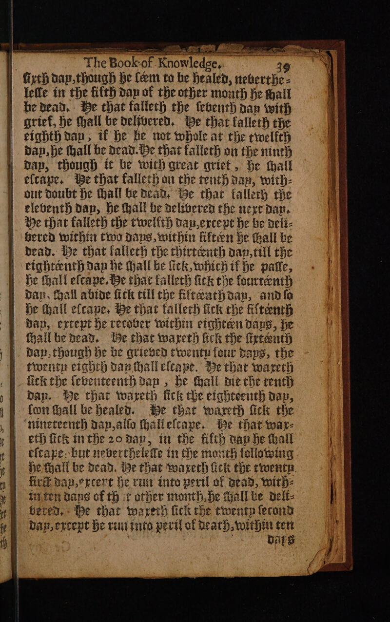 q The Book-of Knowledge, o ‘We | ficth bap.though he fem to be healed, neberche- | Yefle in the fifth dap of the other month he hall | bedead,. be that fallech che tebenth nap with | grief, be hall be delfoered. be that falleth the cighthoan, if he be wot whole at the cwelfth | dap, be hall be dead.be that fallech on the ninth | dap, though it be with great qriet, be thall } elcape. We that fallech on the tenth dap, with- | out doubt he hall be bead, ie that falleth the ) eleventh dap, be hall be delivered the nere dan. | Be chac fallech che twelfth nap ercepe he be delé- Hered within troy dans, within Hften he hall tie | dead. ibe chat fallech the chirtenth aap,till the | eighteenth dap be hall be fick, which if be patle, | be thal efcane. Be that fallech fick the fourteenth 9 Bap, all abtoe fick till the fifteurhoap, andl W Se Gall efcape, Be that tallech fick che titenth i Dap, except he recover within etghten daps, he fhallbe dead. Se that wareth fick che firteenth ban, though be be quieked twenty four daps, the y trent eighth tan hall efcape. Be thac warech , W fick the febenteenthdap , be fhall mie che centh Dap. Be that wareth fick the ciqheeenth dap, | fon thall be healed. Be that wayeth fick the ‘nineteenth dapalfo fhallefcape. ibe that war- eth fick inthe 20 dan, in the fifth nan he hall eftaze: but neberthelefe in the month following He thall be Dead. We that warech fick the rents. fire dap.ercert he rum inte peril of Bead, with: tuten dans of tH it other month, be Gall be delt- bere, he that warerh fick rhe twenty ferond bap ereepe be rutinte peril of death, within cert eg ) . DAES } : ae