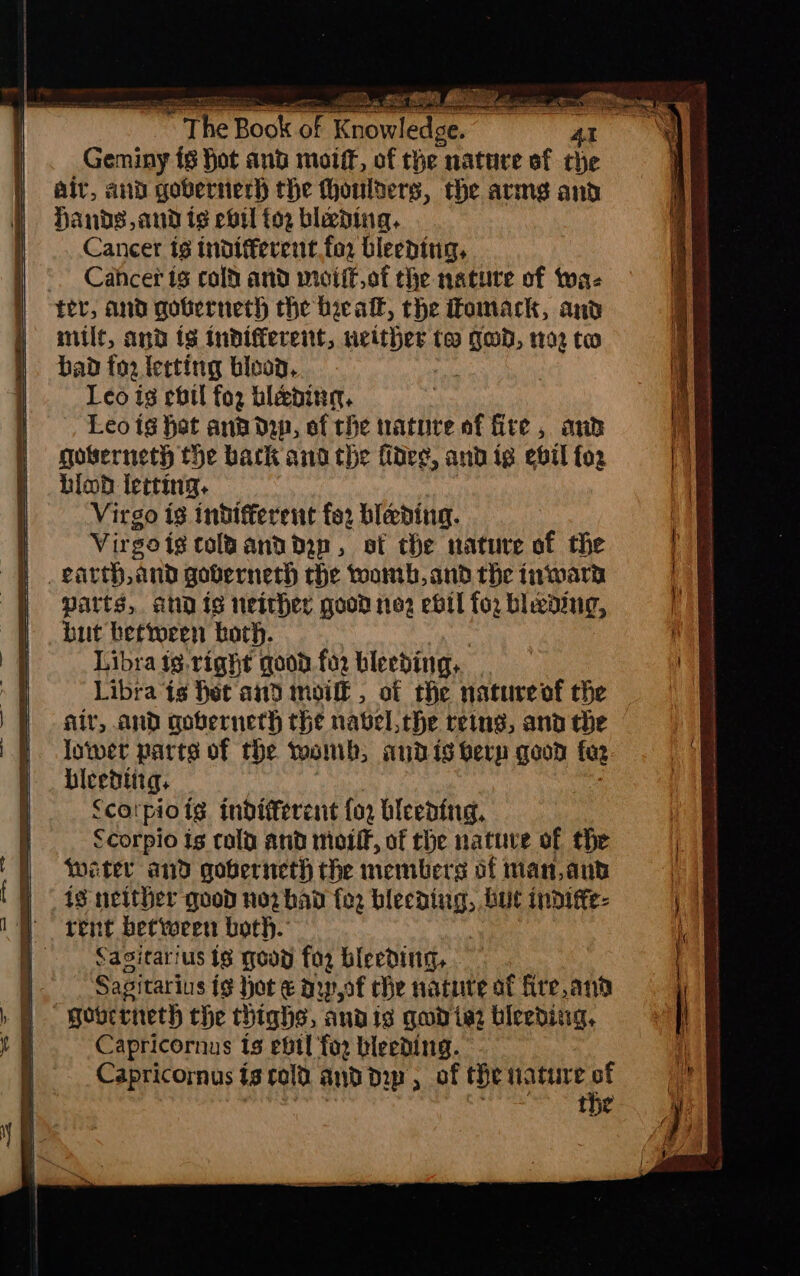 Geminy {8 Hot and moiff, of the nature of the air, and gobvernerh the thoulters, the armse and Hands, and ig evil {02 blading, Cancer ts tndifferent.for bleeding, Cahcer ts colt and miciitof the nature of ta- fer, and goberneth the beeall, the Fomack, and milf, and ts tnbdifferent, eli too hig 1102 tw bad for lecting blood, Leo is cbtl fo2 bleedin, Leo ig het ana dip, of the ature af fite, and goberneth the back and the fides, and ig ebil fo2 hiod lecting. Virgo ig indifferent for blading. Virgots tolaanddop, of the nature of the earth, and governeth the toomb, and the inwarn Parts, ahd is neither good noe2 evil for bleeding, but bettoren both. Libra ig. right goon for bleeding, Libra ts het and moiff, of the natureof the air, and goserncth the navel, the reins, ana che lower parts of the woh, and is berp good foe bicedtirg, Scotpiotg. indiferent fo bleeding, Scorpio Is cola and motif, of the nature of the Weiter and goberneth the members of man, and is neither quod no2 bad for bas but indiffe- rent between both. Sasitarius ts goon for bleeding, - i. Sasitarius ig hot € ow,of che nature at fire,ana H gourtneth the thighs, andis gud ie2 biceding, | Capricornus ts ebil for bleeding.