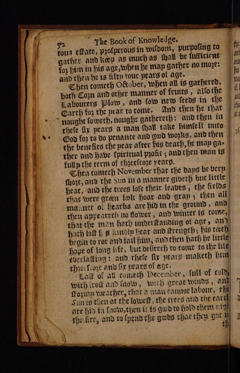 gather and key as much ag tall be futicient for Hin in bis age, Hen He map gather no moze: gad then be 13 fifty tour pears of age. © Then cometh Okober, when all. is gathered, zabourers Plow , and fow new leeds in the Garth for che pear to come. And then he that 7 Gov for ta Bo penance and gad wozkts, and thew | ther and habe fpirttual molt , and chen man ts fullpthe term of theceltore pears. | e@ hen cometh November that the baps be Berg | (hort, and the Sun ina manner giveth but little | Hear, ana che trees lofe theiv leaves , the fields that were queen lok Hoar and grap; then all) manner of Deavbs are hid in the ground, and) then appearerh wo flower, and winter ig Come, | that the mon hatch underfanding ot age » any) Hath tok Hs Kiwdtp heat and itrenath; bis tect) begin to ror and fail him, andthen Hath be litle Have of long hfe, butdelirerh to come fo the lite vocrlatting : ant thele fix neare maketh hut ehrerfiore and fir pears of age. ee | ak vf atl cameth December, full of coldy With iro and inate, wit havea winds , and) fouup vorather, that a mai cannot labour, the Sun ig toert at the lowelk, the trees and the caved] are hid hi frow, then tr ts gwd to Hold chem nial fhelfirs, aud te fpend the gabs chae thrn gor : tH}