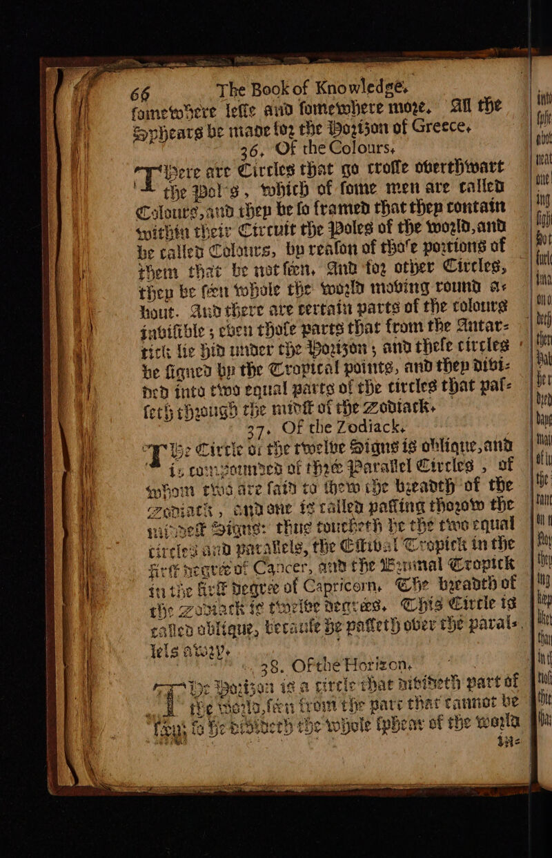 Mian ye —. et be = IE The Book of Knowledge, famewdere lefle and fomewhere moe. All the Sopheare be mane foz the Woztjon of Greece, 36, Of the Colours, ere are Circles that go crofle overthwart the Pols, vohich of fome men are called Colours, aud thep be fo framed that thep rontat within their Circuit the Poles of the world, and Ge called Colours, bp reafon of hoe portions of Hem that be notfien, And fog other Civeleg, then be fen tobale the world moving round a+ hout. Auo there are certain parts of the colours gnoifible 5 eben thofe parts that from the Antar- ticle Lie Hid under the Wortzon, and thele circles be fiqned bp the Cropical points, and thep dibt- ned into tio equal parts of rhe circles that pal- fet chrougd che midi of rhe Zonack+ — 37. Of the Zodiack, Tee Circle of che rooelbe Signs is ohliqne, and : } quhoin thd are fain to thew ce beeadth of the creniats , anvone ic railed patting thogow the sine Signs: chue toncherh be the two equal cireies and parallels, the Citibal Tropich in the Rete ncare of Cancer, ana the Waninal Cropick rhe Zamark i¢ tioelte herves, Chis Cirrle ts lels AW). C4 « 38. Ofthe Horizon, aioe Daiwa «ak the wate fern trom the pare thar cannot be : Tey fo Geer iaerb the whole tpheay of the wold |