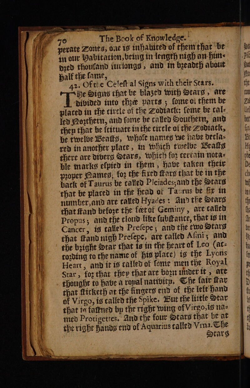 of Knowledge. ' LT uattintae iee ook i our Wabitation, being in length nigh ar in med thoufand iuriongs, and in beeadth about Half che fame, 42. Of the Celeft al Signs with their Stars. <be Signs that be blaged with Stars, ate pivined into thee parts , fomeoi chem be placed in the circle of the Zodiac: feme be cal- fen WMorthern, and fome he called Southern, and thep that be feituate inthe circle oi the Zodiack, he twelve Beaks, whole names vee habe decla- red in another place, in which twelbe Wealte there ave divers Stars, whirh for tercain iota: hie marks efpied in them, Have taker their proper ames, fo2 the fired ars that be in the bark of Taurus be called Pleiades; and the Stars that be placed in the head of Taxrus be fix in number,ara are called Hyades: Aid the Stars that ffand before the feetof Geminy , ave called Propus, and the cloud like fubfante, that is it Cancer, ig rallied Prefepe, and the two Stars that frandnigh Prefepe, are called Afint; and the bright Star that is in the heart af Leo (at: rording to the name of His place) ig the Lyons Heart, and it is called of fome men tie Royal Star, for that they that are bozt unbderit , ate shoughr to have a ropal natibity, Ge faiv av that flicketh at the fingers end of the {eft Hand af Virgo, is called the Spike. But the little Star that ie fattned bp the right wing of Virgo, is na med Protigettes. And the four Stars that be at the right Hands end of Aquarius called Vina. Che | tars