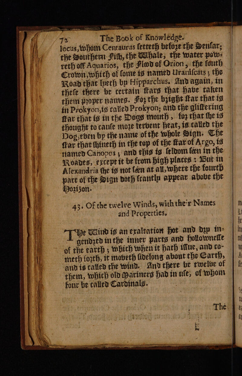 — The Book of Knowledge. locus, vorjain Centauras fetteth before the Senfar; the Southern Tih, the Whale, the water paw- reth of Aquarios, the Hl@d of Orion , the fuuth = BN aR oad that Ivech by Hipparchus. Aird agatt, in thefe there be cectain fare that habe taken them proper names. F02 the byight itar that is thought to canfe moze terbent heat, i@called the Dog eben bp the ante ofthe whole Siqn. Che fFar that hiner in the top of the far of Argo, ig tiamed Canopts ; and rhig ig felbom fen in the Alexandria the te not fan at all, where the fourth pare of the Sign both fcantla appear above the Worijon- 7 43. Of the twelve Winds, with the'r Names and Properties, gendied inthe innev parts and hollownelle of the earth ; which when it hath ue, and co- mech (orth, it moveth fidelong about the Earth, four be called Caroinals. *