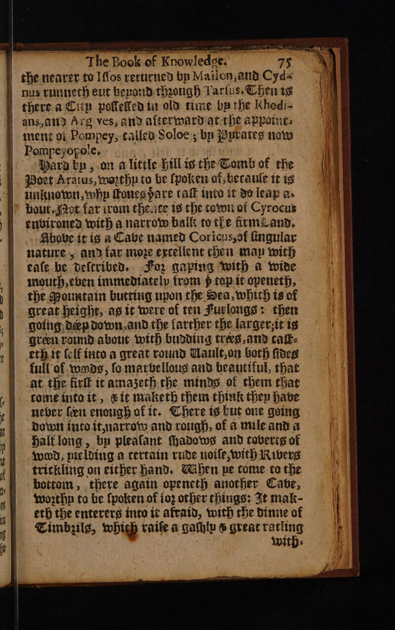 ) the nearer to Iffos recurned bp Mailon,and Cyd nus runneth cue bepond cheongh Tarius, Chen tg | there a Cit polletfed ta old time ba the Khedi- i ans,awa Arg ves, and aftermarivat the appoint. | ment oi Pompey; rallea Soloe ; bp Purates now | Pompeyopole, , ava tp,.on alittle Hillis the Comb of the Poet Aratus, marehp to be fpoken ot. becaule it tg wiknotwn, why Toucs pare call into it do leap a- bout.j2ot far ivom the.ce 1s the town of Cyrocus environed with a narrow balk tothe hrmilann, Above it ig a Cave named Coricussaf tingular nature, andfar moze excellent chem map with eale be deltribed. Foz gaping with a wire mouth, chen inimendtately trom p top it openeth, the Mountain butting upon che Sea, whtch is of great Height, ag tt were of ten Fuvlougs: then goihg dep down, and the farther the larger,it ig Qteenround. about with bupdiing treegs,and caik- eth it (lf inte a great round Cault,on both fides full af womds, fo marbelloug and beautt{ul, that at the firfl it amaseth che minds of them that foineintoit, eit maketh then think thep have never fen enough of it. Chere ig but one going Down ico it,narrow and rough, of a mile and a Haltlong, bn pleafant hadows and coberig of Wwod, piclding a certain rude noife, with Rivers trickling on either Hand. Caben pe come to the botteim, there again opencth another Cate, worthy to be fpoken of ing other things: Jt mak- eth the enterers inte it afraid, with rhe dine of