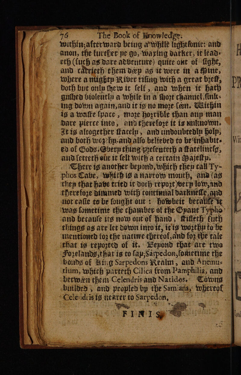 46 The Book of Bnowledge:: -. | within afterward being awhile Inghefonte: and anon, the further pe qo, -waring darker, it lean: eth (uch as bare abbenture) quite owt of -figdt, ant citriech chem pep ag it were in a Pine, where antiggry River tifing with a qreat bref, Doth hut only thew it (elf, and when it hath guiben Gtolently a while ti a Hort channel, fink- ing doton again, and it igne more (eon, Taichin ig atwaffe {pace , maze Hoarible than anp mat Date pierce into, ami thevefore it is mnknown, Stig altogether ately, and undoubredlp Holp, aud both wea hp-andalfo beltebed to beinbabits eb of Gods, Gserp thing prefenterh a fkatelinelg, and ferrech ett it (elt with a certain Majeltp, There ig another bepond, which chen call Ty- phos Cabe, whith is a tavroy mouth, ane (ag thep that habe tried ic doch repost oerp low,and therefore aimined with contianal darknetle, apd noteate tobe fought out: Hotebeit becatife te | wag fometime the chamber of the Opant Typho: || and becaule ite now eutof Hand; Mifleth turh | things as ate let down inte it, i¢ts worthy to be ientioned for the native hereof, and for tHe rale that ia reporten of it, Wepond that are twa Forelande,thar is to fap;Sarpedon,fometime the bouds of hing Sarpedons Realm, and Anemu- tium, which perterh Cilica from Pamphilia, and betwen then Celendrisant Natides. Coton — builded » and peopled bp the Samians,: whereof | Celeiidris ig nearer to Sarpedon, e We, 5 Wg eT ea ens TED tpn es ce page net peptic a