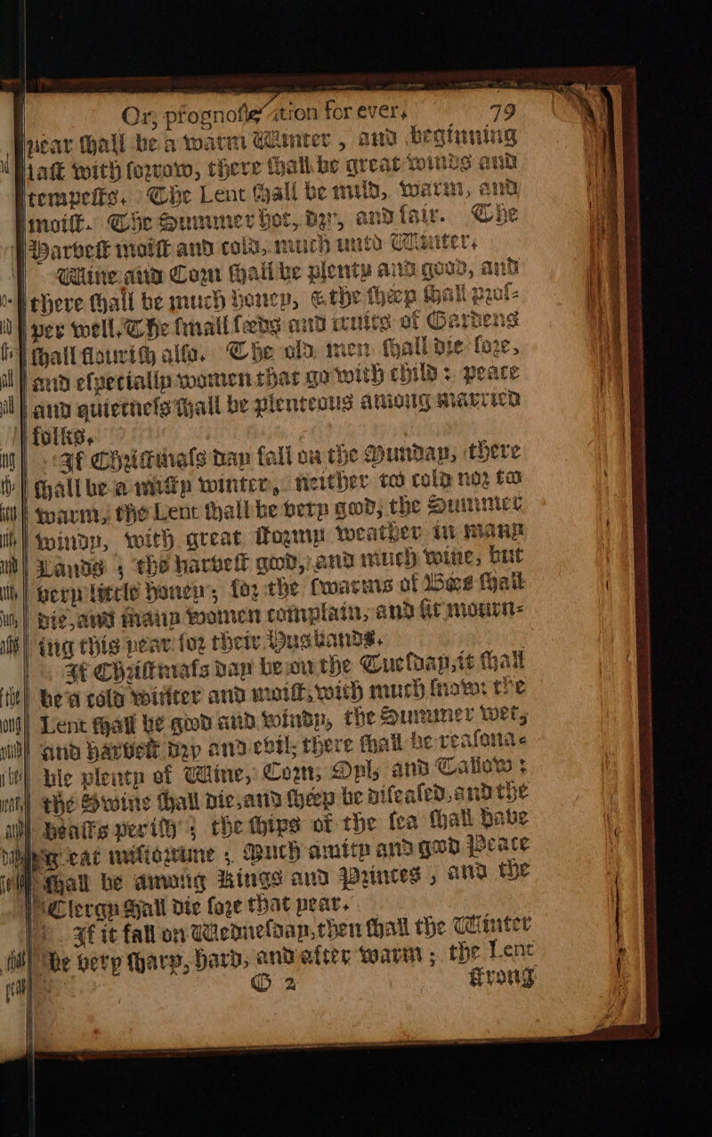 ie Ox; prognofieation for ever. 99 ear all be a warm Cuniter , aa beginning Natt with foxow, there Mall be great finds and irempeits. Che Lent all be mild, warm, and Imoifk. Ge Mumumner bot, der, andfair. Che PWarbvek molt and cold,.murH urto Umuter: | Calin. atid Cow Halike plenty ands govd, and ‘Hehere fhall be much boncp, © the hep Hall prol- UN pey well, che tnallleds aid irnite af Gardens hall fouri al. Cde ola, men Mall die: fore, snd elverialip women that ga with child +. peace il | ana quiernefs Tall be plenteous aAminitig Marre folks, ; |< 3f Chridimals tan fall ow the Munday, there hall bea wmiip winter, either to cola noz ta I warn, the Lent thallbe perp god, the Quinice wind, with great Pogmp weather i mane Lande 5 the harbell god, ano wuch wine, but permlatele honey, fo2 the fwarms of Bee Hall | ie aN Main women complain, and fir mourn: Hl) tna chig pear {oz theiy Dusuands. e } af Chrltmats daw be wu the Gueloap,ts ai tl hew cola Witter and maf, wit) muh (rover the Lent all be gud and windp, the Sunwner wet; O} and barvet bap andevtl; there Mall he veafenas HI hie plentn of Came, Com, Onl; and Callow ¢ ) the Swine hall pie,and Heep be aifealed,and the ul) benits perify; che hives of the fea thall Pave Vg cad iitiowune 5, such amitp and goo peace | Mall be among Wings and Prunees » and the J Clergn Hall dte fore that pear. ye. ge it fal on adenielaan, chen hall the Ctiinter idl) he Gerp hary, bard, and atter warn ; the Lene + © 2 | frog