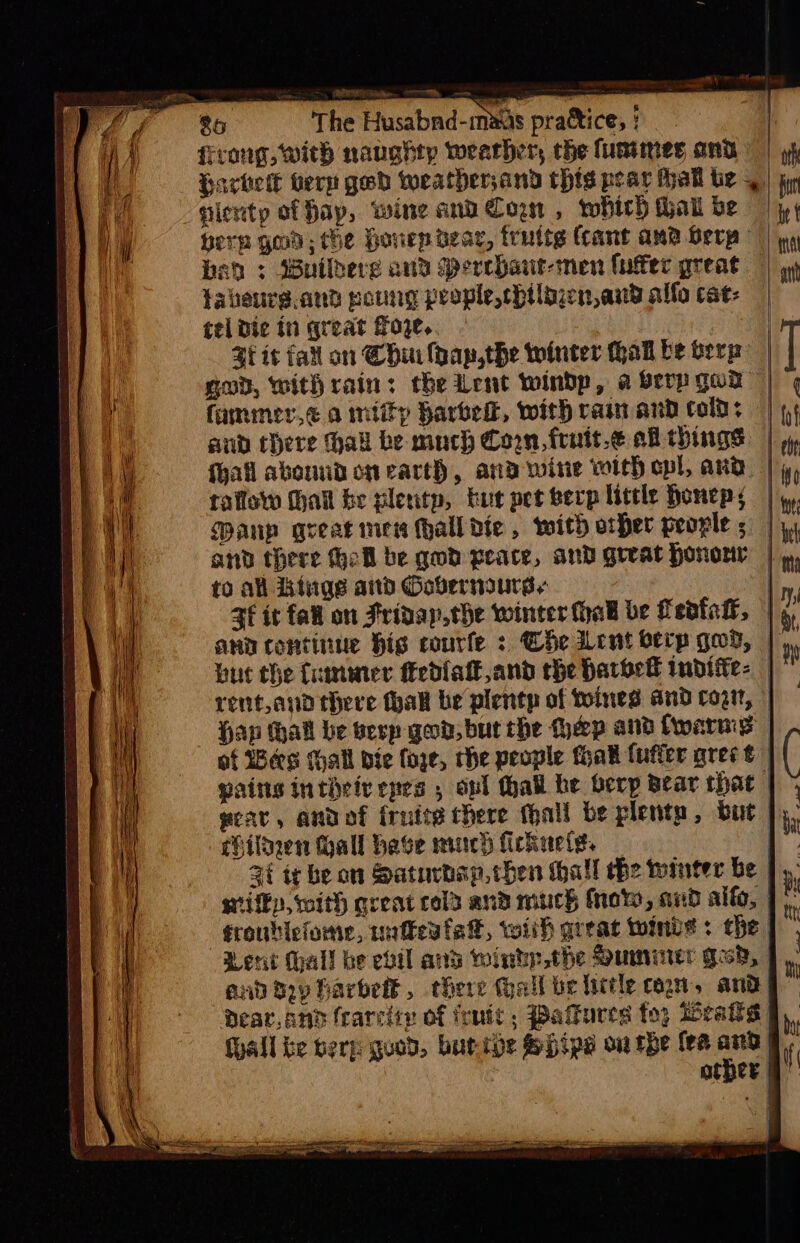 firong, with naughty wearher, the lumimes ond Hachette bern ged weatherjand this pear thal te _ | sienty af fay, wine and Corn, which hal be Herp god; he Honep dear, fruttg (cant ama Berp | bah ; Builhere and Merrhant-men (utec great fabeure.and poung people, chtlizen,and allo cat: tel die in qreat foe. | Zt ic fat on Chin lhap,the winter hal be berg gov, with rain: the Lent windy, a Serp god fammer,e amity barbell, with rain and cold: aud there hall be much Coon, frnuit.e a things fhal abound on earth, and wine with cpl, ard raflow Mhait be plenty, bur pet berp little honepy | Manp great imners hall die, with other peogle | and there Gell be god peace, and great Hononr | to all Linge aid Oovernaurss | 3f it fall on Fridap,the winter hak be Tedfall, | ann continue hig courte : Che ent berp gov, | buc the fummer fiedialk and the barbell tnditfe- | rent,and there hall be plentp of toines and coat, Hap hall be besp god, bur rhe Hep and fwerms of Bes Hall bie faye, che people thak fufter grec t gains inthety epes , onl hall he berp Bear that | grav, andof frutterhere hall be plenty, but |, Pilnen hall have much fickuelg. | 4é te be on Saturbap, then thal the winter be sifky, with qreat col and much fro, and allo, | fronbicfome, unfevfa®, wiih areat toinde + the | Lent hall be evil and wintp.the Suminter ges, | and toy harbett, there (hall be little con, and Dear, and fearcity of feute , Pafkures foo Deals F, . Mall be berp quod, buripe SHipe ou rhe fee er | other 9