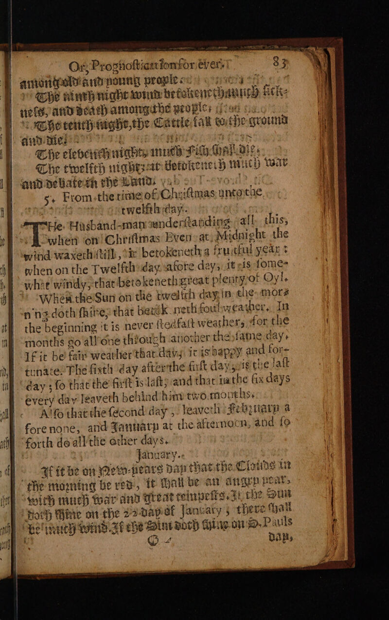 | Or; Progholtiaatiomfor ever: | amonigoly ard poung peaple ox els, AND Bead) amoamngerbe peoples (ic0e ss TD ompgerensh ntghie,the Cattle Cau cathe ground Baas ee ey ee ea, mata | Che cleo ninhey mth Fi. Ay Dies The twelfeh riqhesae Hetokenei} wich War anbpeliaterh rhe Wands yabool-vou? +. 5+ From-the rime of Cheiftmas untorche Pees ae rwelfthyday. “Ee. Hiygband-man anderftanding all this, is when on! Chriftmas Even at, Midnight the wind waxerhitih, °& berokeneth a fruitful year + when on the Twelfth day afore days:st nis tome= what windy, thar betokeneth great plenryvof Oyl, Whew the’Sun on the tweltrh day:in: che. mora n'ng doth fhire; that Berék- net foulweayber, In the beginning it is never (Ledfatt weathers for the months so all’one thiowgh another thesfame day. fit bei fais wearher'that day ic is bappy and for- isnate: The fist day afterthe fit day suit the Jatt day ; fo that the: Git is dafty and thac na the fix days every day leaveth behind hint two.monthss Alto thatthe fécond' day’, / Weaver Fekynarp a forenone, and January at we afternoon, and fo January. ; P. -3f ithe on Mewo- pears Daj thatthe Clone ut fhe moaning be red, ft Hall be a oagep pear, with much war and Treat teinpeire. ai che put Hoth Hine on the 22-Dap af Janwaty 5 there hat Bel tey Ww Ft che int woch Hine ow. Pauls © 4 Dalby en a eas