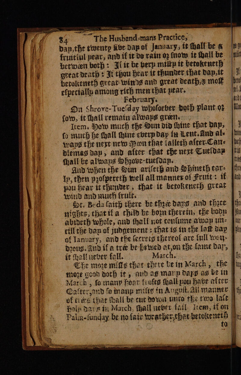 $; The Husband-mans Practice, ban, the twentp abe Dap ot Janvary; it hall be « fruitiul pear, and if it de rain 02 (not it Hall be betwen both: Bit be berp miltp tt betokeneth gteat death s If thou Hear it hander that bap, it betokeneth queat winds and great death, e mol efpecfallu among rich men that pear. ’ February; . Ou Shrove-Tuefday wholoeber both plant.oz fol, it hall remain alwape ret: . Item, Pow much the Sun did whine that Dap, fo much he Hall hine eberpdayp fe Lent. And als mane the next new Pon that iallech after-Cam< |! aiemes dap, and after that che next Cueldap [tl (hall be alwaps Shose-tuelIap. | and when the Sun arifech and Shineth eav- ph 1p, then profpereth well all manners of Frute: if | pou fear irthunver, that it betokenet) great | wind and auch fruits. fr, Beda faith there be thee bares and thace | nights, hatifa chilh be bon therein, the bop abineth whole, and thall not confine awap ut | till Se dap of judgement: that is in che lak Bay of January, and the fecretg thereof are tnll wou: 201g. 2nd if a tree be Hetwed ator the fame Bap, it all never fall. March hie | Che more milfs that there bein March, the more good goth it, anh ag matip bape ag be tt March, fo many foar fiofts Gall pou Hate after: Cafrerjond fe manp mifty in Avgutt. Gil manner, of tices thar Gall be cuc dowa tite the two late. Hols Dares tu March, thall ueter fail item, if on | Palin-funday.be no fair worather, shat betokenetd Br, , . a ae eats ta | 4 if