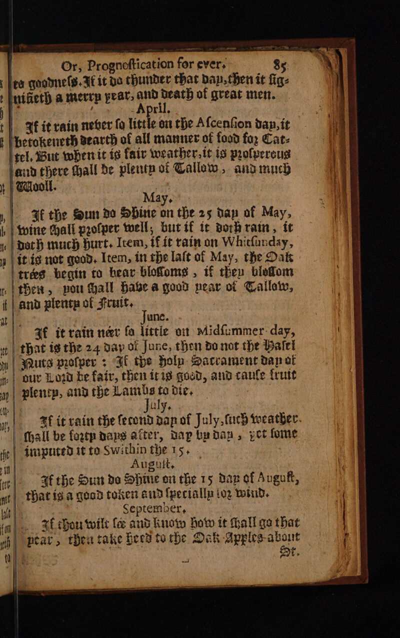 es oak ee ee Or, Prognoftication for ever, g : | i 5. go qootmels. Ff it bo Chunder that bap. then it fig: inifiet) a merry pear, and death of great men. -April, : | 3 it rain never fo little on the Afcenfion dan, it Mhetokeneth search of all manner of food fa, Cat: tel, Bue wherrit ie fair weather. te ts profpereus | Wool. oe May, 3 the foun do Shine on the 25 Hay of May, | itis not good, Item, in the laft of May, the Dak | tres begin to bear blofoms , if they blefom thew, pou all hase a good pear of Callow, and plentp of 3frutt, | | June. 3f it rain meer fo littie ot midfummer. day, that ig the 24 day of June, then do not the Balel Wuts profper > Fl the Holp Sacrament dan at | our Wow be fair, chen iris good, and canle frutt plentp, and rhe Lambs # bigs | ie. : =f ic rain the fecond pap of July, fuch weather. (hall be fagtpaaps after, Dap by dan, pot fome imputed it to. Swithin the 15, Augui, - | 4f the Sun do Shine on the 15 dag of Avgof, | that ig a good token a3 fpeciallp iog wind. September, |. xf hou wilt fe and Knot botw it hall ga that | pear, thew take feed torbe Oak Apples-about | Et.