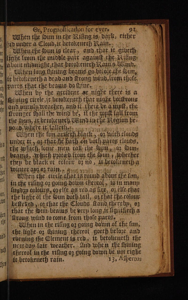 Gr Prognoltication for evers 9t., Cahen the Sun inthe Rifing is, dark, eicher wahen, the. Sint ig clear, and chat it. giveth | eben bp the arcibent.at night tere ig a Geiniag circle,it betokene 485) that night Goiffvous pon, where. it falletiie. | under $45.02 rhatde bath on both patts clouds, beaiis, which procedirony the Bun. Avbhecher thep be black ot colour 2 no, 4. hesohienesd a Bihen che -civele, hat 1g rou akout the {ati dithe cifing. o2 golugdown thereot,, ig in many that the SLI: beams be erp long,ic figuifierh a trong wind to come, from thofe parts. Shen in the rifiing a2 going Baton of the fun, the light-o2 Mining thereat .goerh befae and ueyedap fair, weather... and when the (pining thereol-in the rifing 02 going ‘paton be. net rinhe dtbetokeneth rain. 13, Albertus <r pa n ione A ET ~ a