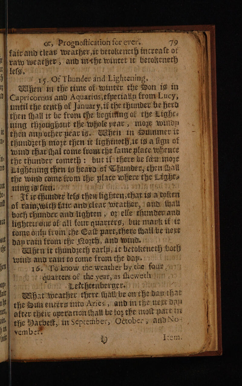 Weaivanitleas wearhev,ic betokencth increale ot rate vocather, and tithe winter 1¢ berokeneth i tels, : | \ ' Of Thunder and Lightening, M ClGew ia the time of wourcer the Son ig tn Capricornus anv Aquarits,efpeciatia front Lucy, P antil che cent of January, it the thunder be herd then thall ic be from the begtifing af the Light: pring thoughout the whole pear’, moe wiiioa Tthen ap ocherpear ig.. Wbel in Suinmer tt thundreth more then it lightnet),ic (8.4 fign of SP wiia har hal come fvourrhe fame place topence Hebe thunder cometh: burt ifs there be fer iniore | Lightning then ts heava et Coundec, then hail [the wind rome tram the place where the Lights NY art reig i feet 2 fe S H97TH AL eae i &lt; HE seeHunider Tels chew lighten charitgia token W) of catmwich faiv and clear weather, \and tall both hander anwiliqhten , ogelle unter ant l lightewreue of all four quacrers, bue mavk itt foine culn froin che Call pare, here hall he vere Dav rat fromthe owh, and wid » When it handzerh earlnsic betakeneth ary qi and rahi ta come from the Dap. | 164 \P6know the weather by che, fouz -quatters of the year,:as fheweth : Petchtenberacr. / | Wahacwearher there Hathbe othe aa ehat | che Sun entre nite Aries, andi the cep: th) after tHheix operation hall be toy che moll pare tte ih) eyo Warwerk, Mm Seprember, October ; Any No- ber | perc eos ia a eS en i RAE a ~ coat Se ann ain en eer a