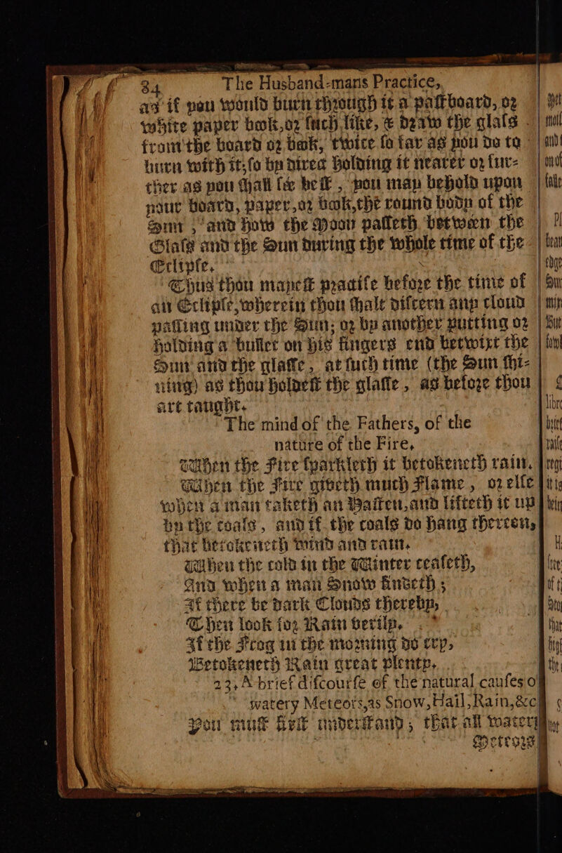 PRTG hae — hun with it;fo bp dived Holding it nearer oy tur: | ono ther as pot Hall fee be , pou map behold upon | {ale nut Board, papero2 bok, che round bodp of the | un ana how che Moor patterh betwen the | ? Glafe and the Qun during che whole time of the - | lon cerlipfe, . } tbat Shug thon mapeket pracife before the ttine of | Su ait Ecliple, wherein ton whale pifcern anp cloud | mi pafling under the Sin; og bp another putting o2 | Lit Holding a buller on his fingers end berwtye the | hw Sur anaehe plate, artuch time (the Sun tht: | vite) as thou holoett the glaffe, ad befoge thou 1 4 are taught. | H libr The mind of the Fathers, of the 1 bei nature of the Fire, pail sumhen the Fire (parkierh it betokencth rain. jens Chen the Fire grocth much Mame , op elle ii, when aman taketh an Baiten, and liftech tt me pnthe coale, andit. the coals bo hang thereon, ! i that hevokeierh Mind and rat, H Gahen the cola in the Winter cealerh, Lie “Gia wheit a man Snowe Bnseerh ; Bit ae there be park Clouds cherebp, | eee fi Chen look for Wain bertip, . 7 Hhhy 4f the Frog 11 the moming de cep, Hig Wetokeneth Rain qreat plenty, Atiy 23,A-brief difcourfe of the natural caufes 0! ‘ watery Meteors,as Snow, Hail, Raim,&amp;chh ¢ Pou muk helt nnderand, thatat water tot . : Pe Metegs] | a - I |
