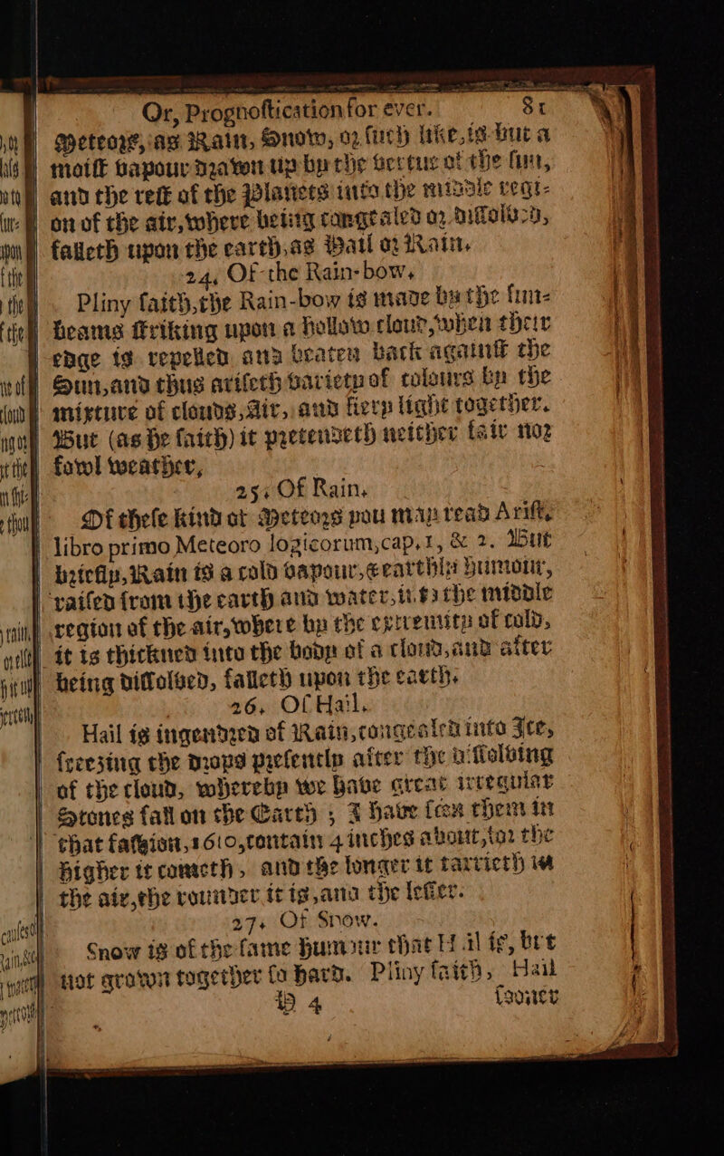 eon Or, Prognoftication for ever. Sr | Meteo’, ag Ratt, Mnotw, 02 fuch Wakes but a | moti papour naw up bp che Bectuy of the (uit, | and the rede of the Planers inte the misale vegr- | faileth upon the earth,ag Pail a2 arn. 24, OF the Rain- bow, wl. Pliny faith,che Rain-bow ig mage bathe fin tl eames friking upon a hollow clou?,wwhen their | enge tg. repelled, atta rate back again the ! Sunand chu arifeth arieenof colours bn the ‘mixtuve of clouds, dir, and fierp light together. | Bue (as He faich) it precendsech neteher faiv 102 fool weather, | vaifen from the earth and water,i.63 the midale nf cegion of the air, where bp the ¢ grrentith of cold, | it is thickned into the bodp of a cloud,cnd alter. i) being dittolsed, falleth upon the caeth. ; 26, Of Hail, Hail ig inqendzen of Rain, congeateh into Fre, freezing the mops prclentls after the ni folbing of the cloud, wherebp we babe areat irtequist Stones fall on the Carey ; FT have feon them itt WV ghat fatgiow,1610,contain 4 inches abort,ia2 the | Higher te cometh, andthe lonaer it tarricth iw | the aty,ebe rounder tt ig ana tbe eter. | 27+ Of Snow. Snow ig of the fame Rumour that Hil fe, bre actly HOt gran together fo bard. Pliny faith, Hai cela StS ITS RE A I Ne