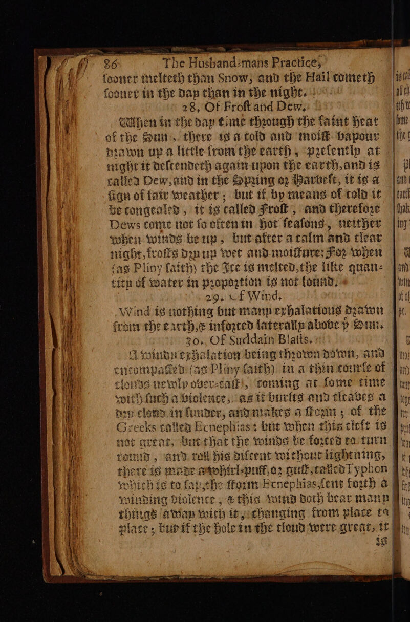 HPAES 7%. foanier tielteth chan Snow, and the Hail cometh fooner in the Dan than in the night. | 28, Of Froftand Dew, Uithen tn the dap time though the faint Heat af the Sun, Mere 19 acold and mot®. paponr nami up a lictle from the carth 5 “pactentlp at nae tt oefcenderh againaupon the earth, and is caller Dew, and in the Spring o2 Darhele, tt is a fign of fair weather: but if bp means of cold it Becongealed , tt ia called Frok, and therefore Dews come not fo ofeenin. Hot feafons, neither when winds beun, butafter arcalm and clear night, traits ban up wet andinotifave: For when (ag Pliny fatth) rhe See ig melted the like quan: |i fitn of water in proportion is not fonad, ‘219, of Wind Ate Wind ig nothing buemann evhalations Deaton i, fram the cared, e inferred laterally abobe p Sun. 20, Of Suddain Blatts, Awintyeshalation being thrown pom, a Ah cncampaded! (as Pliny faith) tna chin courte of fin clouds Abie dor: Lak, cong at fome tune Phy soith fic a tolence, as iborits ang tieabes a By nop clon. in funder, andmakes a fEogin ; of the | Greeks called sede st bit when this cicit 13 rite qrtat, Batthat the winds be toyeed ett comida, and roll hie aifcent without lightning, — there is mene otwhicl-puffo: quijretieaTypbon, fy which is to fap,che ifoum Ecnephias,fent forth &amp; fy winding biolence , e thie wind Both bear mang By, Huis ata im mish ipgichauging from place ta | place, bub ifthe Holetu the cloud were great, tf i ia i