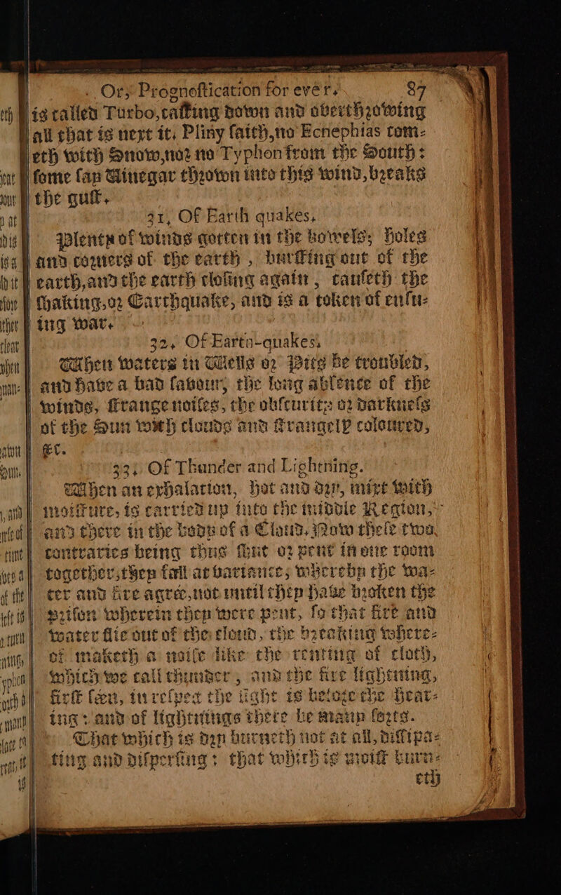 . O¢; Prognoftication fore vers 31, Of Earth quakes, lente of winds qorten in the bowels; Holes earth,ana che earch clofing again, canfeth the 32, Of Eartn-quakes, 3 CH her waters itr Welle vz Bits be troubled, i aiid “fine af the wh 33) Of Thander and Lightning. Milfen anephalarion, Hat andar, mize with wioiiture, is carricdup inte che tnidble Region, ana there in the bode of a Claud, ow hele twos cantratics being thus hut o2 pent in ote room together then fell ar bariance; wycrebp che wa- cer and Are aqree,not until hep Hake hioken the srifon wherein chen were pent, fo that Bre and toater fic out of the clown, rhe beak tohere- of maketh a noife dike the reating of cloth, which we calichunder, anh ebe fire lighting, firft feu, turefpes the tight is heloge rhe Yeat- Lig saad of Uiqhtittias there he manp forts. Chat which is dan burveth tot at ail, hitipae fing andadifperiing: that which te weit burn: eth