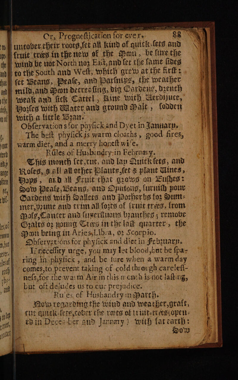 | j | re ne = fy ans EY. Ee | Cr, Progneftication forever. = 88 SG hp) ungaver Heir roorg,fet all Kind of quick-lers and (Cy wh fruit trees inthe net of the Man, be lure the tir) sotnd be wot North no2 Eait, and fer che fame ides mde) fo THe South and Wek, which are at the frit: ag whl fet Weans, Peale, and Varinive, the weather ae mild,and Mon decreafing, dig Cardeng, Drench iG ivy) weak awd fick Cartel , thine with GAerdijuce, 4 ith, Warles with Water ang ground Malt , Codder naff) woith little Wau. | Obfervation sfor phyfick,and Dyet in January, i The beft phylickis warm cloaths , good fires, 1 yt | warm diet, anda merry honeft wi'e, i int Rales of Husbendry-in February. ay? Shis wonth fect cut, audlap Quick fees, and woe) Roles, €all all other Blaute, tet ¢ plant Gines, fin aps, and all Frute chat grotes ot Wakes? | Mow Peale, beans, and Dpntoiy, furnith pou ai | Dardens with Saliets and Porherbs for Sum- | inert, Voutic and CL Int ali farts of (rut trees, from | gate, Canter sua fuseriiiuiis branches 5 remove cof yates og nore Cres inthe lak quarter, the oun} Scwon beLag i Aries,Libra, 0: Scorpio. np Dbfervations for phyfick and dietin Febwarp, wren fe neceflity urge, you may fet blood ,but be {pa- eof Fg tn phyfick , and be ture when a warm day ath) ( comes,to prevent taking of cold thrergh carelefi- | che nefs,for the warm Air in chis rcnth issiot lafting, ai but. oft deludes us to cur prejudice. | Ru'es of Husbandryin arch, Mow regarding the wind and weather arate, cit quick-fere,cober the rats of tt ULP-eV eS (OPewWs - eB in Decea-ber an? Janpary) with tatcart): | How