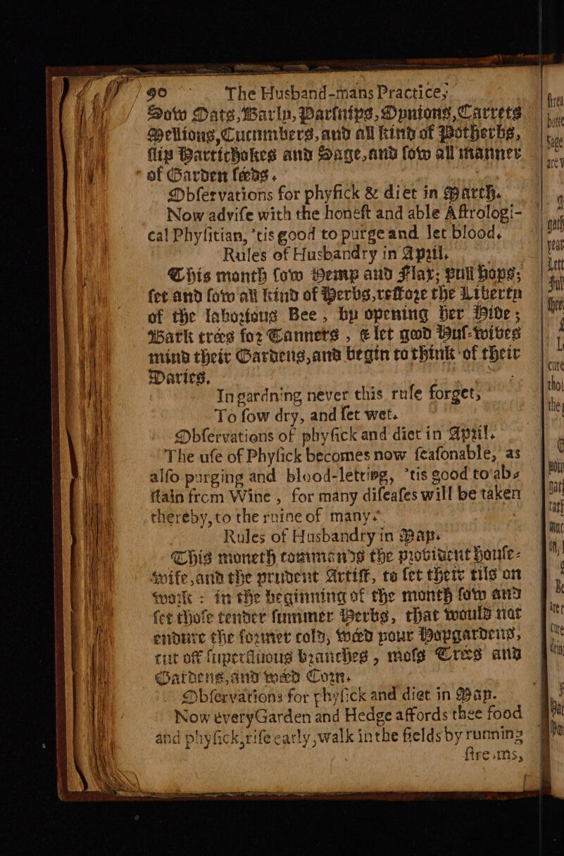 Merne ), oe: oe a Sc Soto Date, Warln, Parinips, Opnions,Carrets Vellions, Cucnmbers, and all kintot Potherbs, flip Bartichakes and Sage, and low all manner of Garden ferag . | Mbfervations for phyfick &amp; diet in March. cal Phyfitian, *tis good to purgeand let blood, Rules of Husbandry in @pail, Qhis month Cow Heme and Flax; gull haps; fet and forall kind of Bers, veoze the Wiberta of the Inhorfaug Bee, bp opening ber ide; asatk tres for Gannets , elet gad Bul-wites mind their Gardens, an’ begin rathink of thei Darics, Ingardning never this, rufe forget, To fow dry, and fet wet. Dbfervations of phyfick and diet in Apu. The ufe of Phyfick becomes now {eafonable, as alfo purging and blood-letring, “tis good tovabs ftain from Wine , for many difeafes will be taken thereby, to the rnine of many. | Rules of Husbandry in Bap. THIS moneth rammeanrs the provitent honle- swife anh the prudent Artiff, to fet there til on work : in he heginntnag of the moneh fow an fer thofe tenner finnimer Werks, chat would nat enpure the founer cold, weed pour Popgarociy, cit of fuperduous branches, mofe Cres anv qarheng,and med Cow Dbfervations for phyfick and diet in Bap. Now tvetyGarden and Hedge affords thee food and phyfick,rife carly ,walk inthe fields by running ftre.umis,
