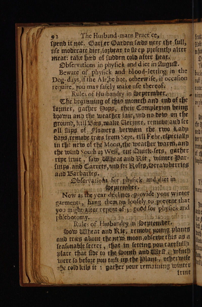 92 The Husband-mans Pract ce, frit fyend it not. Gather @ardenfeds neer che full, | nile moberate diet,{ogbear to fleep prefently alter ©) yi) meat: take hed of fudden colpafter Heate.,. . | 9 Dbfervations in phyfick and diet ingugu. | 1 Beware of phyfick and: blood-letting; in the | |p, Dog- days, ifthe Air,be hot, otherwife, if ogcafion | 4 | require, you may fafely make nfe thereof, . Nome ~ Rules of Husbandry in September a»: ¢ i he hegitntiag of his monech and endothe |... founer, gather ops, their Complezion being | ~ hown any the weather fairjandnodew on the | 5 ground, kill es, male Gerjute, remobeand {et | thy 4 oll fips ct, Flomers betwen rhe, two Lady |. Hans remove trees frome Sept, till Febr efpecialls |y,., in the new of the Moon,ehe weather wartand | it che win Sourh og Welt, cnt Ruick-fets, gather | 4 ripe iruit , fw Wheat and Rie, winter Par- -);,,, fuine.and Carrete, ani fer Roles, Strawberries | aid Barbaties, yoo ui | ) Dbfervatioks, for, phyfick, andy oyect oy Sapaeraber ys Gai! New as the year de igt Mini | eclines npiovide your winter garments, hang, theman-loofely.co prevent that J you miphtjaiter xepent ef 5: god for phyfick and J). phlebotomy, dy 20 xistmollib jsoig.38 i Rules of Husbandry. in Sepremmbet. | i Sow wheat and Rig) cemove pang Plants j., , and treg-abour thenew. moon oblerbe this a3 4 9 featunabic fecrer , that inj ferting pourcavetilia | vhs place that fide to the South andeaielt 2 whieh, were fo before pou toltap.the Plants. orbermile | i _ be coldkkils it : gather pour remaining aoe ' ee rite | aes