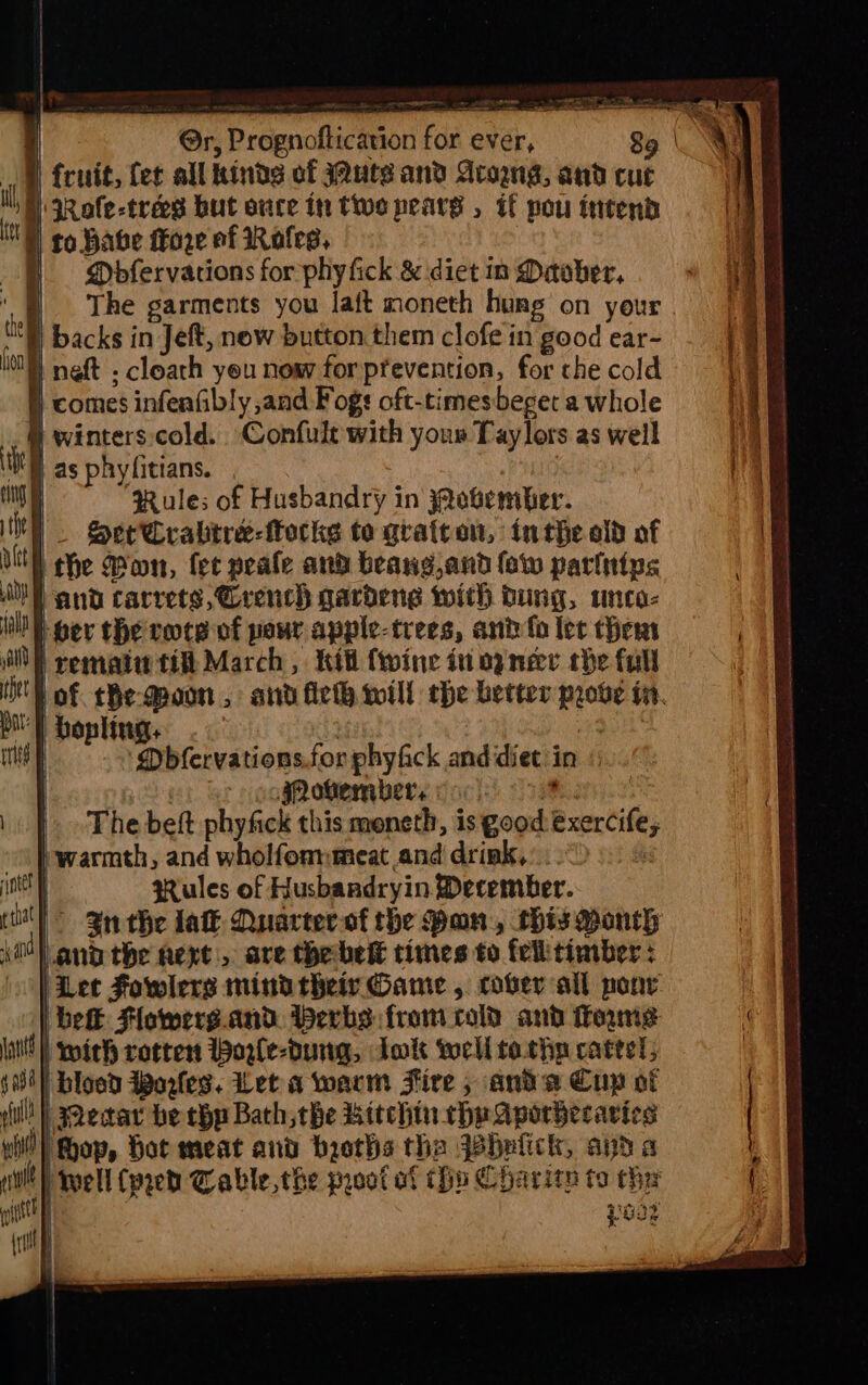 ) The garments you laft moneth hung on your i) backs in Jeft, now button. them clofe in good ear- ) neft ; cloath yeu now for prevention, for che cold § comes infenfibly and Fogs oft-times beget a whole ® winters.cold. Confult with your Taylors as weil Wil as phyfitians. Rules of Husbandry in jQobember. . Ser Crabitre-torkes to gratcten, inthe old of the Won, fet peafe and beang,and few parinips and carrets,Crench gardeng with dung, unca- ber the rote of pour apple-trees, ani fo let ther i rematiw tit March, itt {wine in og ner the full of che-Moon, and fie will the better probe iit. ‘} bopling, , Mbfervations.for phyfick and diet: 3 in » oogRotembers voc) | |. The beft phyfick this moneth, is good exerci warmth, and wholfommmeat and drink, | | gules of Husbandryin December. | 3nthe lat Quarter of the Pon, this Month anathe next, are thebelt times to fellitimber : ‘Let Fowlers mindrheir Game, cover all poor | belt Flowers. aad. Herbs from cold and mms s | blood Portes. Let a warm Fire , ‘and a Cup of (Wt ecar be chp Bath the Bitch. ett (i op, Hot meat and bicths tha Jabulick, and WD) Well (peed Cable the proot at thin Charitn ta ti &amp; o®, .4 ‘J }. aA Je