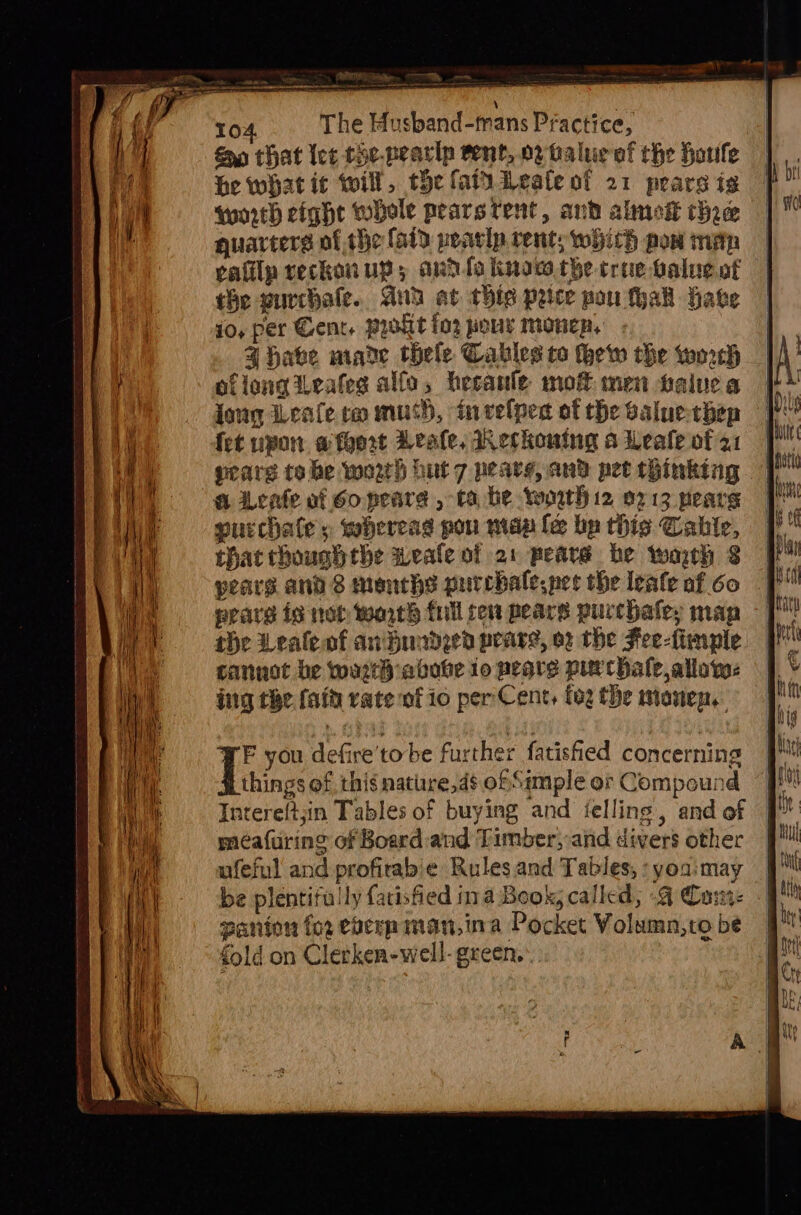 mn ‘act =e i i A Pe AT = ot 104 The Husband-tmans Practice, Sn that let che-pearip rent, 0 baluc of the Houle he what ic will, the fai Leale of 21 pears is qunrth eight whole pearstent, and almok thre quarters of the fatd peavip rent; which pow mip calilp reckonup; ardfo know the crue palue of the purchale.. Gud at thie peice pou hak Have jo, per Gent. Prit fo2 pour monep. Z habe made thele Cables to thew the woreh of long Leafeg alfa, heeanle mot men talne a jong Leafe ra mush, invelpen of the saluechep fet upon @ fort Leale, eckouing a Leale of 21 gears tobe worth hut 7 pearg, and pet thinking a vate of Go pearea , ta he worth 12 0713 pears surchate y wbereag pou mae le bp this Cahbie, that rhoushthe weale of 21 peare he warrh $8 pears ands months purchalespet the leale foo | fP eeard is non worth full ren pears purchaley map - [ the Lealeaf anBundeen peare, or the Fee-fimple cannot be wart abobe 10 peqre pur hale, allow: ing the fait rate of io perCent, fog the mionep.. E you defire'tobe further fatisfied concerning things of this natiire,ds of Sample or Compound “FF Intereftjin Tables of buying and ielling, and of 9 meafuring of Board and Timber,-and divers other ufeful and profirab'e Rules and Tables, : yoa:may be plentifuily fatisfied ina Book, called; .4 Cunt. panion for eberp man,ina Pocket Volumn,to be fold on Clerken-well- green.