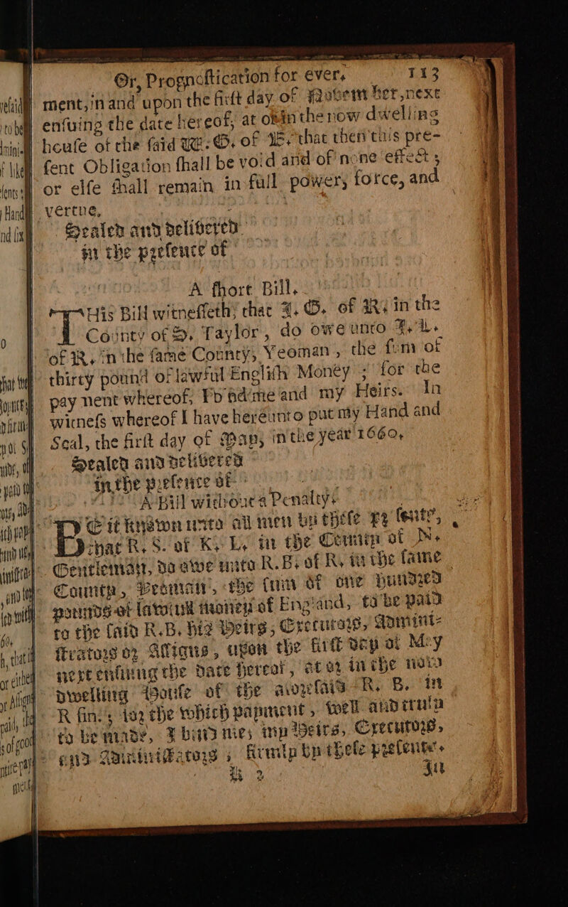 i) ment,inand upon the Gift day of Fovert ber nexe | enfuing the date hereof, at obinthe now dwelling | fent Obligation fhall be void and of none effect | or elfe thall remain 1n fall power, force, and } verte, : Sealeh and pelisered. ii the paefeuce of | A fhore Bill. His Bill witneffeth; chac 4, ©- of 4RY in the i County of &amp;. Taylor, do oweunrto 4. of 2. inthe fame Country, Yeoman , the fum of thirty pound of lawful Englith Money ; for rae pay nent whereof, Po adime and my Heirs. Tn wicnefs whereof { have hereunto put my Hand and Seal, the firt day of Map, inthe year 1660, Sealer ad delivered inthe peferce of POS: (a Poe ite Bill withouca Penalty+ } BS ft RNGwn wire ail imen by thete ry fent?, that R. Saf Ky Ly tar he Cem of Ne Seritiemat, do ave mite R.Bs of Ry ta whe fame | ~— County, Vesa, rhe (ni OT one VuNIzey () pormbs-ot latoiuk faatiew af Engiand, tobe paid co the (aid RB, Hz Wetrgs, Crecutse, Gninint: ftvators 02 Atligqus, ape the firtt Bap at Mey nereenlinug che date fereat, tex mMihe wos prweltitia oule of the qaowis-R. B. iit R fin’; 192 the tohich papiment , tell and irula to Be mindy, Fbiatd nies mp Heirs, Crecurow, 2 qt