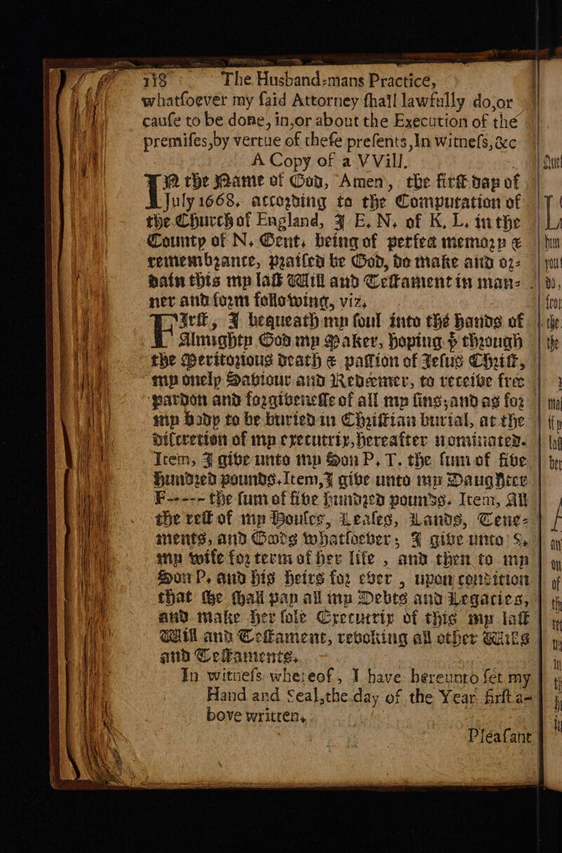 The Husband-mans Practice, whatfoever my faid Attorney fhail lawfully do,or caufe to be done, in,or about the Execution of the premifes,by vertue of thefe prefents ,In witne(s, &amp;c - A Copy of a VVill. : 32 the Jaame ot Gob, Amen, tbe fit dap of Wyuty 1668, artogding ta the Computation of the. Churchof England, ¥ E. N, of K, L. inthe County of N. Gent, being of perfea memory &amp; reinembeance, pratled be God, bo make aud 02: ner antform following, viz, rl, FY bequeath mn foul into the hands of ainghtp God. mp Saker, hoping ¢ through “mp onelp Saviour aud Reveciner, to receive free ‘paraat and forqivenette of all mp fins,and ag for Ddiferetion of mp cxecutriy, hereafter nominarer. Icem, 4 gibe unto mp Son P.T. the fumof five the reit of wp Wouler, Leales, W ments, and Garg whatever , and Celanicnie, Tn witnefs-whereof, I have heeeen fet my | bove writrens | Pléafant | | i