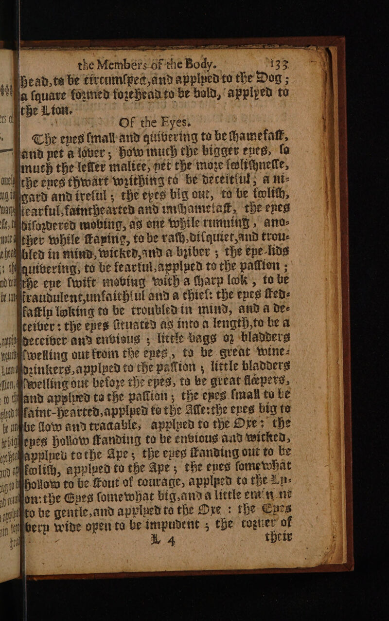 = = no che Sn &lt;ate p ni ‘ .&gt; OF the Eyes, | The ened (mal and quivering ta be fhametatt, Hand pet a lover, How much the bigger eves, fo Hmuch the lefler malice, net the moze tealeguette, cic he enes Chroadre waithirg ta be heceitind; a ut- Wilgard and ireful ; che epes big out, to be tolth, earfulsfainebearted and invhametak, the cred Pbifogdered mobtiig, as one wile reining, amos witiicber while faping, tobe rato difquictand trott: Whled in miine, wicked, 1d a hyiber ; the epe-hog Mqutvering, to be feavtul.appluen tothe pation ; iche ene Cwift moving with a fharp lok, to be Mrandulentunfaichiul and a chiet: the epes Ted: fattlp loking to be troubled iit mind, and a dee ether : the enes feuated as inte a length,to he a quiibeceiter awa endieus , little bags 22 bladders ii@fvoeRing out tram the epee, ta be great wine: Mbrinkers applped to the pallton , little bladders (ou, @fwelline auc befoge the epes, to be great flepere, i Ghand apphren ta the patlion , the epes. {mall to be elect faine-Hhearted,applued te the Atlesthe epes big ta ibe daw anatracable, apripeb to the Ores the riitgepes Hollow ffanditg to be ensions and wicked, Havplnet tothe Ape, the eves Hanwing out to be WEnli, apvlped to the Ape, the enes fame what Hollow to be-Fout of courage, applped ta the Lp: ion. tbe Goes foinewhar big,anaa little envin ne (its be gentle, and apriped ta the Dre : the Cars y (bern wide open ta be immedent , the cogtier of | ae 1 4 | thety