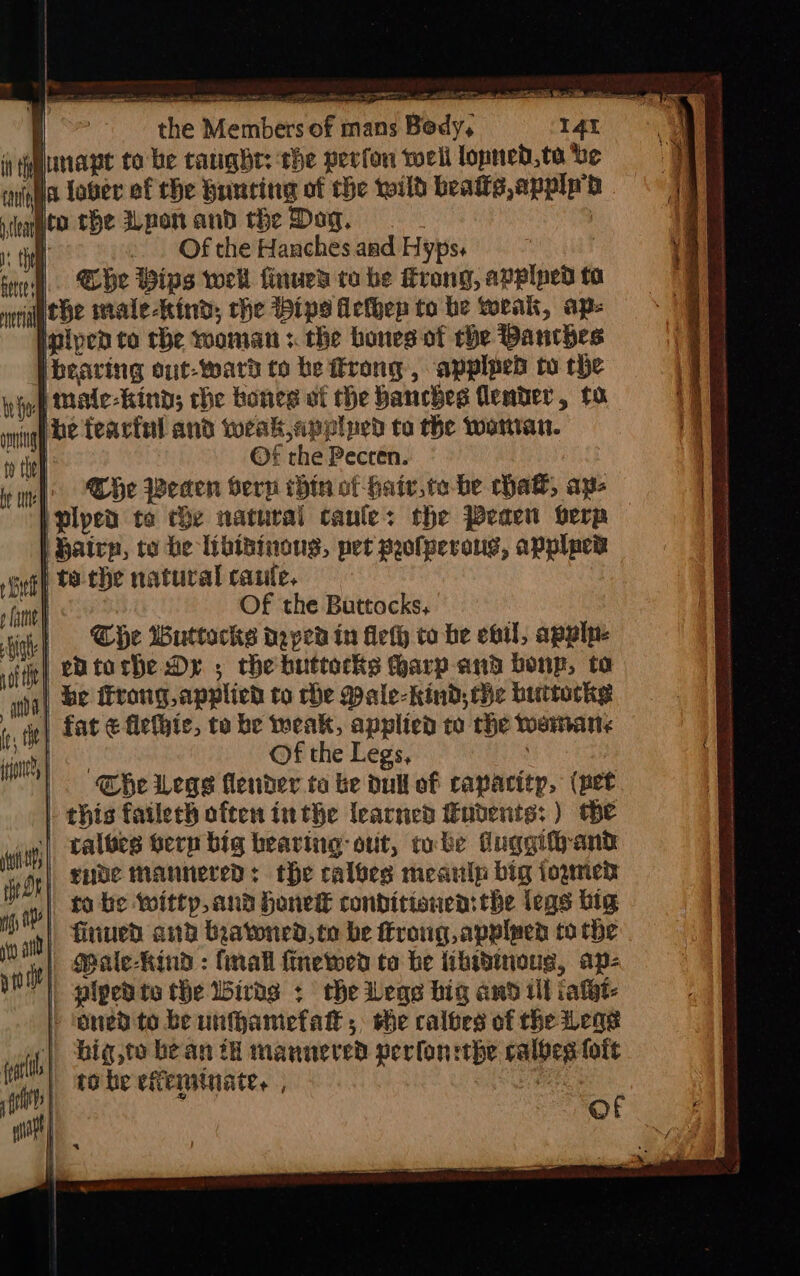 eareoe eee ae, ites eS i wage to be taught: the perfon toell lopned,te be iia tober ef the Huncing of the wild beats apply hp ico the pan and the Dag. | i . Ofthe Hanchesand Hypss @he ips wel finued to be rong, applped to auebe male-Rind, the Dips Hefhep to he weak, ap- piped to the wooman :. the bones of rhe Danthes bearing out-ward to be rong, applped to the whop Male-kind; che bones of he hanches lender, 10 nigh BE Teartal and weak,applped to the woman. ey til ©f the Pecren. wf Che Been berp thin of hair, to-be hak, ape iplped to che natural canes the Peaen oerp Bairp, to be libisinongs, pet profperong, applpew sunt teche natural caute, Hak Of the Buttocks, | | he Wuttocks daped in deth to be ebil, apply. entorhe Dy ; che buttocks harp-and bonp, to be ffrong applied to che Male-hind, the buttocks | fat ¢ flefhic, to be weak, applied to the wanmans , Of the Legs, The Legs lender ta be Dull of capacity, (pet |. this fatlech often inthe learned ubents: ) the | galves tern big bearing: ot, tobe duggifyand gnde mannered: the calves meanlp big iogmen 10 to be Witty, and honeke condicionen: the legs big is va} Htiued: and beatoned, to be froug,applpen to the oie}, Ceale-Rind : (mall finewen to be tibwbinous, ap- Me}. piped te the Wirds + che Vege big and ill iatht- » ‘ened to be unfhamefak ; she caloes of the Lege | big,to bean th mannered perfon ithe calbes foft | tobe eferitnate. , ve 3 lt | . of et | / «3