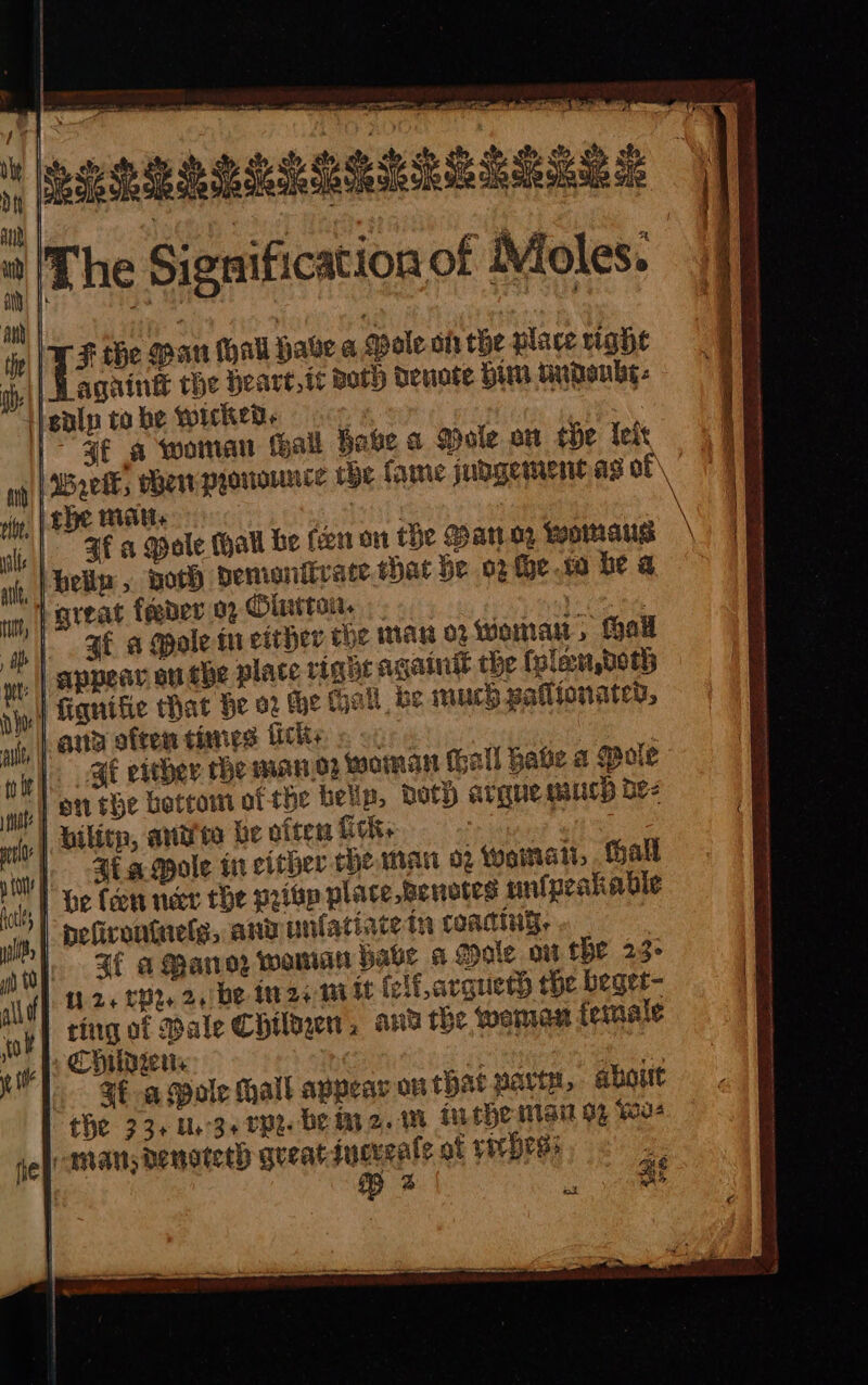 PREREL \T F the Man hall habe a Male oi the place vighe j| again the Heart,ic Both Denote Him tndenby- enlp to he Wicked , | | ¥€ a woman Hall have a Mole an tHe Tels Waeik, mew pyorounce tbe fame jubgementas of\ ite; rhe patchy ee \ “|” Ff a Mole (hall be fen on the Bano, womaus belip, woth demontivate that be o2e.to be a | great feeder 02 Clutton. 1s ee |. SE a Mole tu either the man 0 Woman, Hall lace right again the (plan, both the tall be much pallionater, on is lac caer sos hs es ric ciretllntst ieee amalsiounne ne 5 say la ieee ans oa ee RTE tt ae SE either the mano? woman Gall Bate a Pole ,} on the botcomt of the belip, both argue much be- (4, Dilite, arnitite be ofters fick aoa? ate |. Bt aqole in either che man 02 Wwematt,. Hall 4) be fern ner the pritp place Benotes unfpeakabie | pefirontnelg, and unlatiace in coating, 3 1. Ff a Parvez waman have a Goole ow he 23° } 26 tpt. 2,/be ter 24 mm it (elf, argueth the beget- ting of Bale Childe, and the wena female Childrens oyiana ee, Sf a Mole Mall appear on that party, about the 33+ Ue-3e Ppe De M2. me Mebe Mai % (ou -amats denoteth gueatdiucucale of rir Hess pe | iat