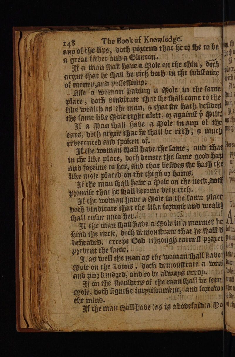 rane  hh —_ 148 The Book of Knowledge. | ang ofthe lips, Doth noatena that be od the to he | a great féeder anda Glutton. | De fq titan tal Have a ole on the chiw, Sori: argue that be Gall be virh both tn the fubitatice |B of monen,and votetiang. 3 mit dite a woman having a Mole in the fame) i 4 plate; doth vinnicate that the fhallcome to the | {ike wealrh ag che man, e that He Hath. befines|| the famie Like pole ripbr alot, o2 againtt piled “a6 a Man thall have a ole inanp et the) eave; bach argc Har he tail be roth, € much tht) rebererired and (poker of, y ) | {tebe womnart Hall bave the lane, and’ that Here in che like place, doth Benate fhe fame good hay) ft and foxeine to Her, and char belides he Hath rhe ° Tike mole placed-on the thigh 02 Hains: Gs “we the man tall hate'a Pole on the ineck oth) | | gromile chat be Hallbecome berpricy,, . af che woman Habe a Mole ithe fame place, horh bindirate Mat the like fognite and wealti) Tt fall cnufucntite Here ih cf, aaa) Sf the man al have a gootein a marnet be) 11 Hind the eck, Doth demonitrate that de thal Bi fol weheader, excepe God (rheoug) earnell praper) Pun porters the fare. « na Yiag well he man ag the qmommati Mall bate | hile. ‘@pule on che Lopns , ‘Doth neimianiirare a forall bony anid poor kindaed, anid to be alwape neep. +) thal Sfonthe houlbers of he man Mall be feean|) Miu ‘gpole, both fignifie finprifonmientt, anid fogeatta) tye — the mind. GUE vit hide af the mat Gall Have (ae is ahoselataya gp] th 5 ri y