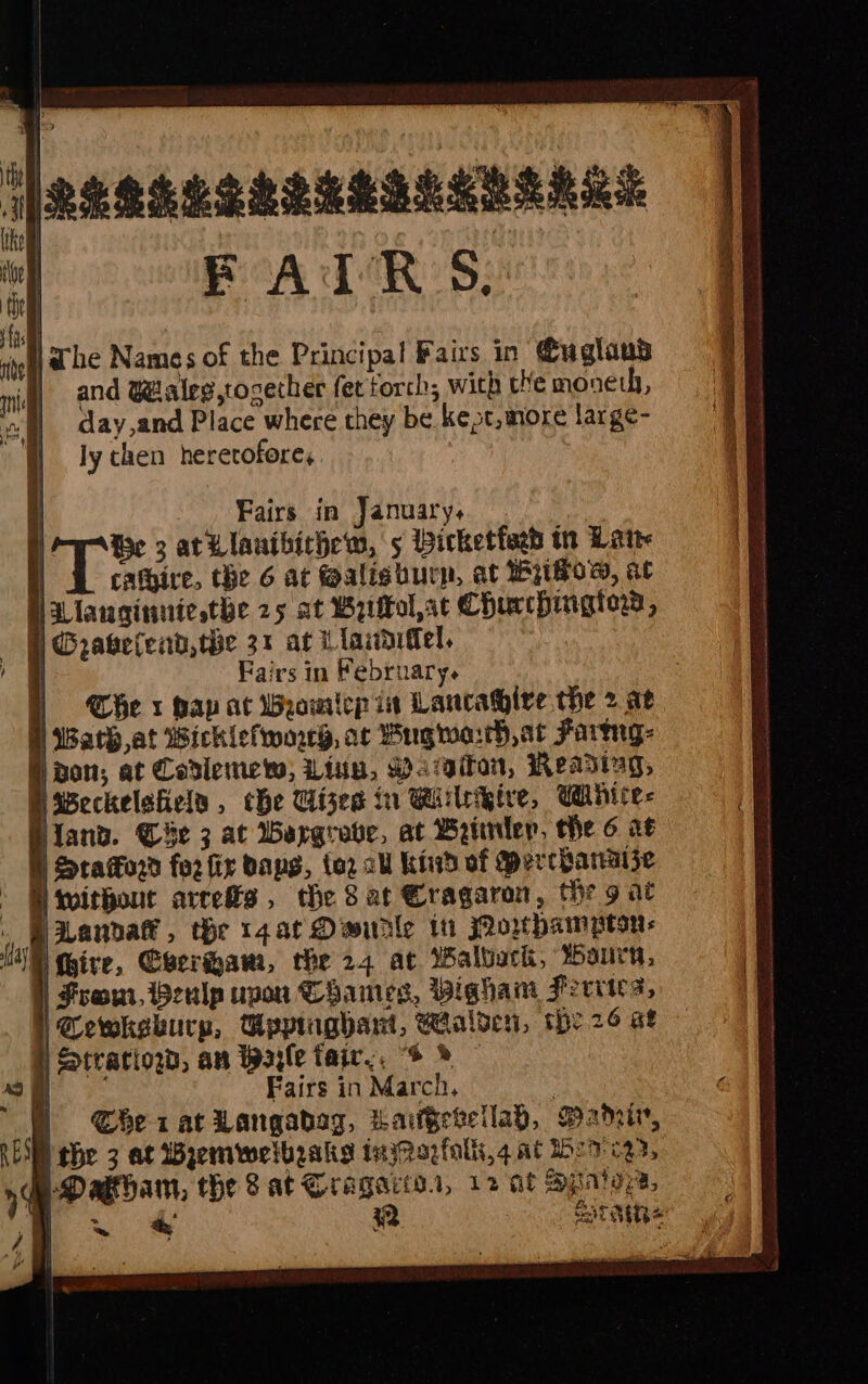 FAIR S. |ahe Names of the Principal Fairs in @uglaus | and Wraleg,tocether ferforch, with the moneth, day,and Place where they be kest,more large- ly chen heretofore, Fairs in February. H Che x hap at bamicp in Lancative the &gt; ae §) Wath,at Wicklefworey, at Wug wah, at Farge: non; at Cadlemety, Linu, Maaiton, Reading, Nsveckelefiels , che Gises in Biileeive, Wihire- Hand. Cie 3 at Wargrove, at Brimler, Me 6 at f Staord for fir Baps, to2 all Kind of Mercbanaize NS withour ares, the 8 at Cragaron, thr 9 at , i Wanda, the 1zarDeurle ti owpampton: li (ive, Ceram, the 24 at Walbark, Warn, From, Beulp upon Thames, Bigham Ferries, | Gewkebury, Uppinghart, Walden, the 26 st Straciow, an Wayle tair,, “+ » © ny Fairs in March, | ) Cherat Langabag, LaiGevetlad, Bahai, REM he 3 at Wyemwelbraks inyRazfalls,4 at 7 227, M-Dagham, the 8 at Cragacs., 12 af Sraigy a, =