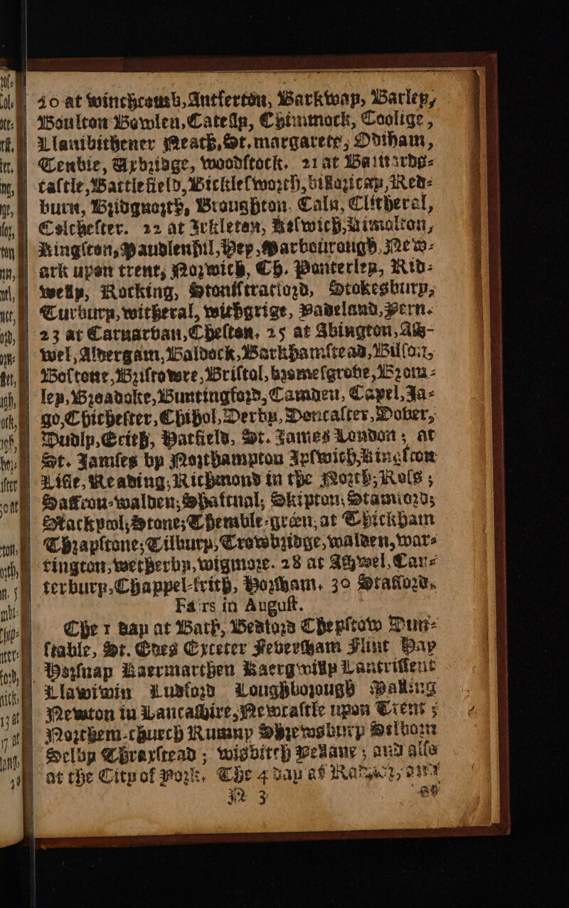 id] 40 at Winehcosh, Antlertin, Barkwap, Barlep, D ¢onlcon Bewlen, Catede, Chiumock, Coalige , | Liavibithener each, St.margarete; Odiham, | Senbie, Urhaisge, woodfeock, 21at Waittsrdg- B caftle wartiefield, Wicklelworeh, oikapcap Red- | bur, Bridgqueze}, Branghton. Cals, Clitherel, } Colchelter. 22 at Ihletan, Relwich Mimolion, | Ringiran, Paudslenfil, Pep arbonrangs, j2ew- wm ark uper trent, Wozwick, Cp. Pornterlep, WRrd- |) wellp, Rocking, Stoniftraciegd, Dtokesburyp, Curburg, witheral, wicbgrige, Vadeland,vern. i, 23 ac Carnarvan,Chelten, 25 at Sbington, Aw- JW wel, Alnergam, Waldeck Barkhamflteas,il(oi7, Wolterwe,Wzifrowre, Wriltal, bysmrefgrobe 152 or - cf, lep, Wreadoke, Wurrtingfard, Camnaen, Capel, Ja- go, Chicbefter,Chipol, Derba, Dencalter, Doker, if Dudlp,Erieh, Barfield, rt. Sawies London, ar fea) Sot. Jamles bp Wathampron Apfwich,Winglrow } Ride, Reading, Richard in the Worth, Rals , | Safcon-walten, Shattual, Skipton, Stamriard; | Stackpol, cone; Se hemble-gren; at Chickbam in Chrapltane,Silhurp, Crovebioge, walaen, wars i, Tington, werberby, wigiiare. 28 at Suh wel, Cane ) terburp,Chappel-trith, Bohan, 3° Sraorw: | Fairs in Auguft. | it Chet Bap at Wark, eats Chepltow Durr I) ftable, St. Coes Excerer Feverwam Hint Bap ie, Beuap Baermarthen Bacrgwitp Lantrittent ie Llawiwin wLustod Zonughboyugs Walling | jJRewton tu wLaucawire,ewralthe upow Ciens ; Qorkem-chucch Rump Oeyerosbrrp Melhor ) Sclbp Chrayltead ; wigditeh wekany; aus aifa | at the Citpof wok, Che 4 dap ad Raryecz, 07 | | 32 3 ae