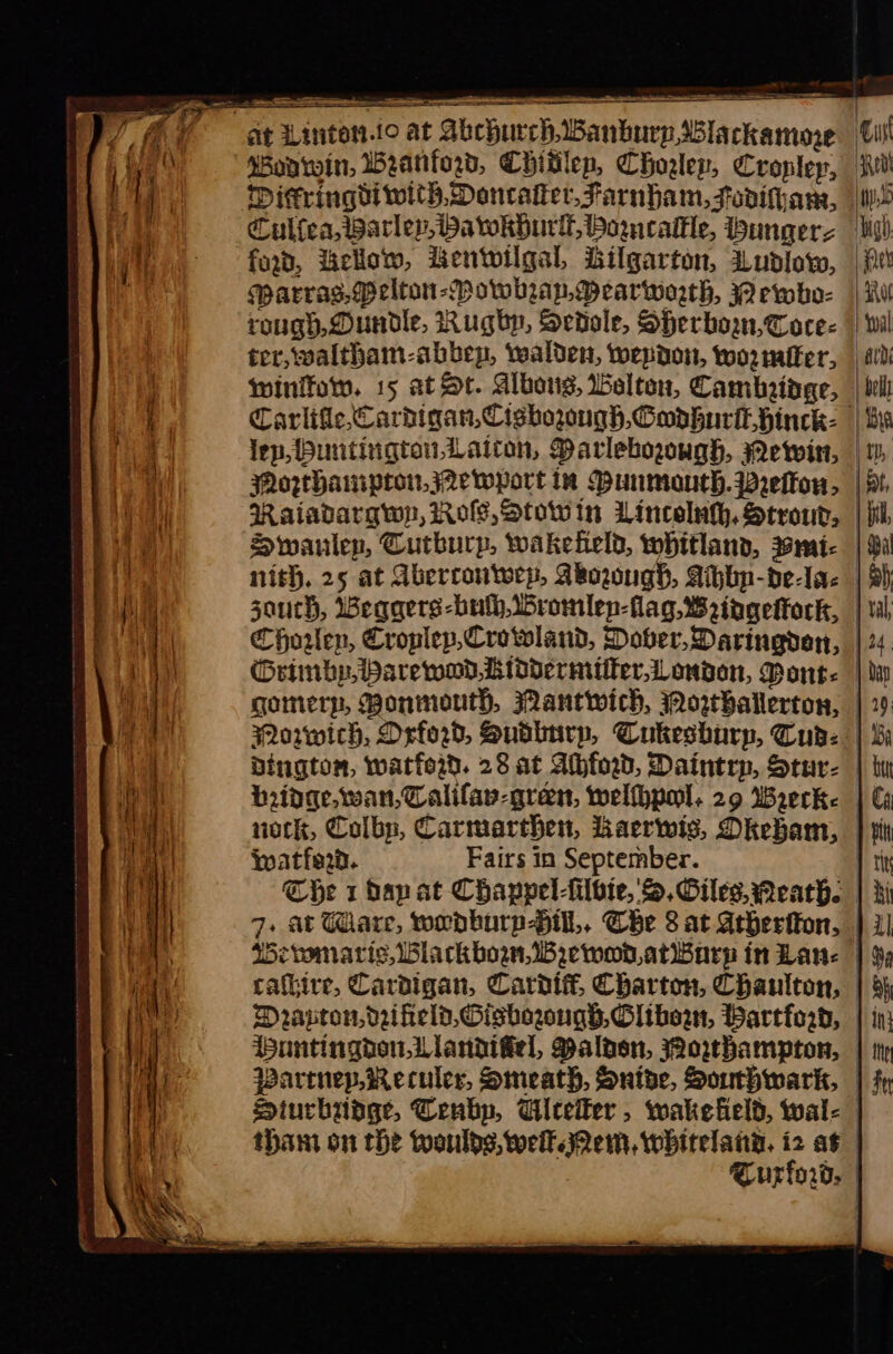 . = = oe saree ea Wonwin, Weanford, Chivlep, Choglep, Croplep, ford, ello, Lentoilgal, Lilgarton, Ludlow, Marrag.(Pelton-Powhrap,DMearworth, Qewho- winifow. 15 at St. Alboug, Welton, Cambridge, Mozthampron,j2ewport in Dunmoaneh.prelou, Raiadargwy, Ros, Stowin Linceluh, Strour, Swanlep, Cutburp, wakefield, whitland, mi- Choren, Croplep,Crowland, Dover, Daringden, Wwatfe2d. Fairs in September. Weriwmaris, Blackbown,WBewoD,atiwburp in Lan: Parrnep.Reculer, Smeath, Snide, Southwark, thant on the woulds, well Qem, whitelangD. i2 as