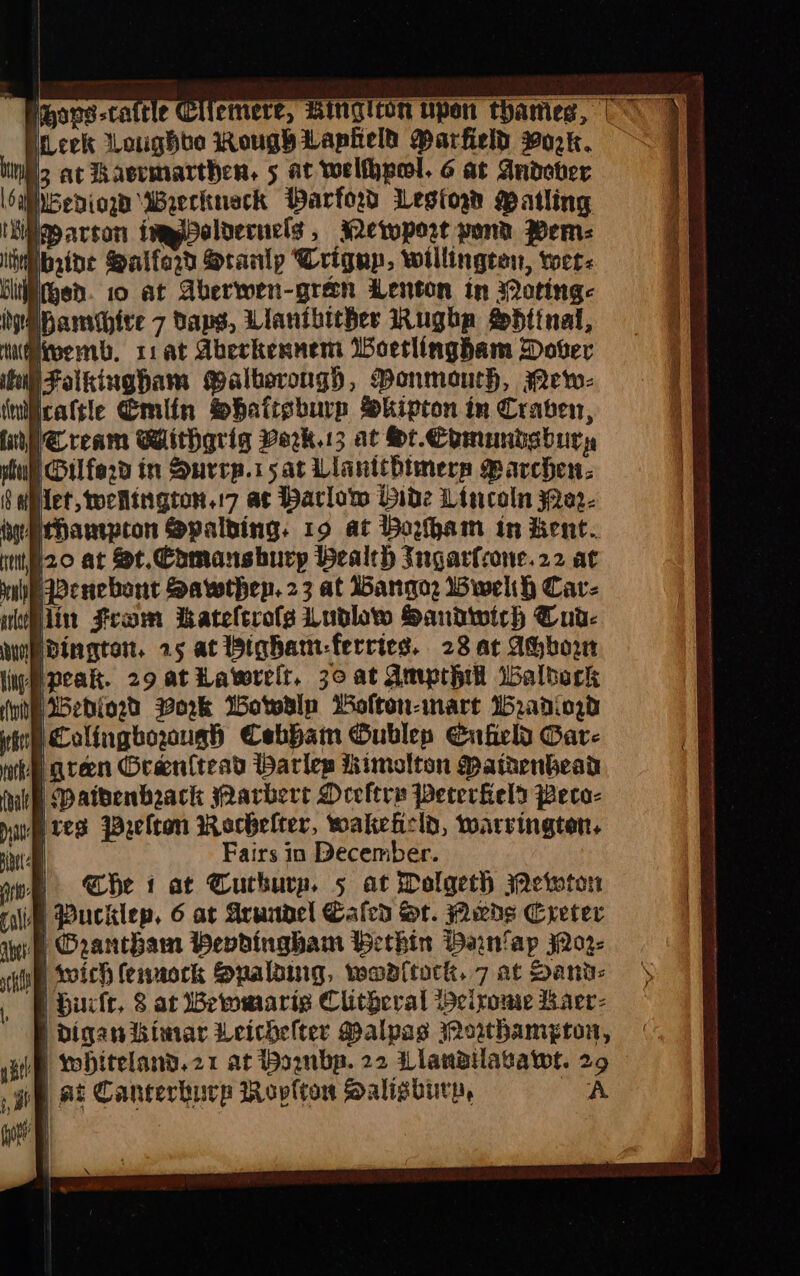 Peovs-cattle Cllemere, Ringiton upon thames, | ineck Loughbe RougyLapielt Marfield Pork. iN at Haeremarthen, 5 at welhpol. 6 at Andover Mibediow Wrerkneck Parford Lesion Matling ‘Meparcon imgpelvecuels , sewport pond Wem: Wibaibe Saiferd Srarlp Trigup, willingten, wee: ‘liiitgen. 10 at Aberwen-gren Lenton in Motinge iipamthire 7 Dans, Liantbicher Rughp Sdtinal, @iwemb. 11 at Abeckennem Woetlingham Dover HFaikinghbam Palbsrongh, Ponmourh, Mew- cattle Cmlin Shatisburp Skipton in Craven, WCream Withgrig Verk.13 at St. Commibsbury sul Gilford in Surcp.15at Llanttbimers Marchen: § diet, tochington.:7 ac Barlow Bide Lincoln 3Qe2- iuyithampton Spalding. 19 at Boham in Kent. tio at St. Comanshurp bealch Ingarfrone.22 at nln Benebont Sawthep. 23 at Wangqoe Wwelth Cav- lin strom Kateltrofs dublow Sandwirh Cua- eo wedingten, 25 ac ighan-ferries. 28 at Abborw (ne Benin Work Wotwalp Wolton-inart Ib2anio.d ‘Colinghoough Cebham Gublep Enfield Gar- nee gren Oran{tead Harlep hhimolton Mathenbead Matbenbeack arbert Deeltre Pecerfield Peco- Mred Pelton Rerbelter, wakehcld, warrington, aw | Fairs in December. aoe «Ce 1 at Guthurn. 5 at Dolgeth Weiwton iM Pucklep, 6 at Arundel Caled St. Pwds Creter § Grantham Hendingham Bethin Bain/ap jQ02- i wich (ennock Spalaing, waaltock. 7 at Sant: ‘FE burlt, 8 at Bewmaris Clitgeral eirome Laer: L diganikimar Weichelter Malpas owthamypton, | wohiteland.21 at Poanbp. 22 Llanailavawe. 29 ge at Canterburp Roplton Salisbury, A