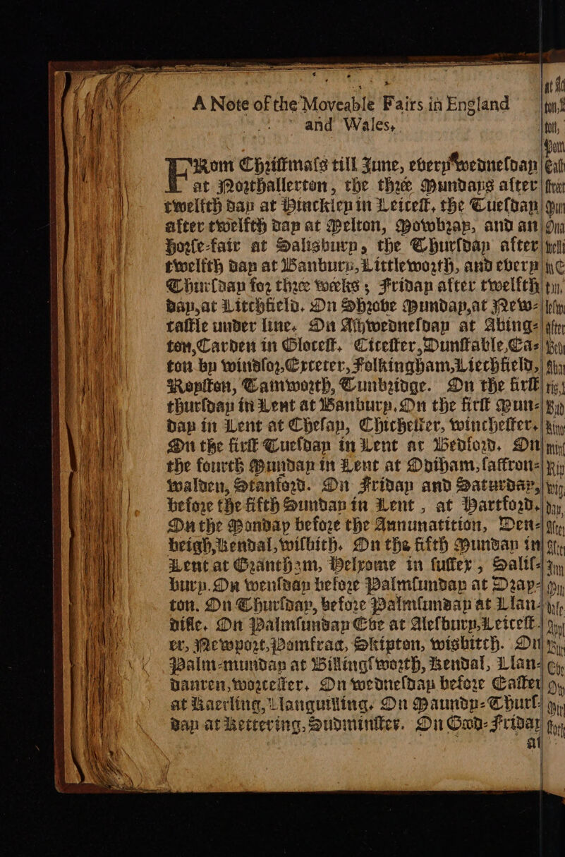 Sa in i &lt; * i at A Note of the Moveable Fairs in England ton ‘ and Wales, . tol, Patt om Chrilkmats till Zune, eberpweaneloay | eat at jQowtHallerten, the thee Mundaps after tw twelfth dap at Htuckienin Leicel, the Cueldan pu after troclith dapat Melton, Mowhrap, and an Dna Horlefair at Salishurp, the Churldap after) ty tioclith ban at Banbury, Little worth, and ebersa| yc huilaan for thee tworcks ; Fridap after twelfeh| ty), vap,at Litchield. On Shrobe Mundap,at Je w- | ply tattle under line. Di Ahweaneldap at Abtnge | pip ton, Carden in Olocelt, Cicelter, Dunfable Cas] iy ton bp windfor,Crceter, Folkinghbam,Liechheld,| fy Ropltan, Camworth, Cunkeidge. On the frll} yy) thurldap in Lent at Banbury, Dn the fir Mur-|py Dap in Lent at Chelan, Chichelier, winchelfer.| Ki, On the fir Cuclbap tn Went ar Wedlorwd, Dt} py the fourth Bundap in Lent at Daron walten, Stanford. Dn Friday and Satucday,| py befone the fifth Suntan in Went, at Partford,|  Du the Monday before the Aununatition, Dene! iy beighkendal,wilbith. On the &amp;ith Hundan in} gf, Lent at Gaancham, Welvome in fufler, Salil Sm burp.Ou wenldap befoge Palmflundap at Dap m, ton. On Churiday, before Palmfansap at Llan-| ‘We nific. On Palmfunsan Coe at AUelburp,Letcet€- Qy er, WMewport, Vamfrad, Skipton, wishitch. Dilys, Palmi-mundap at Wilting worth, Kendal, Llan- Ch DAnten,worewer, On wedneldap before Calter Oy at Hacrling, Llanguiling. On Maundp- Chul} 9, Bap at kettering, Sudminiter. Du Owd- Gig: in