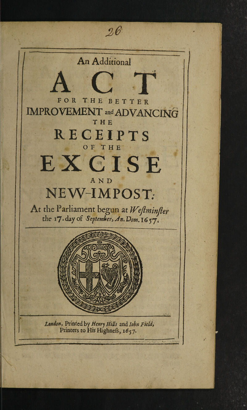 36  \ ’ \ An Additional FOR THEBETTER IMPROVEMENT «nd AD VANCtN§ THE OF T H E and NEW-IMPOST; At the Parliament begun at IVefimin/ief London, Printed by kenrf Hills and lobn LkU, , , Printers to Hfs Highnefs, 1657. • ; ''■-.A*'*.* •* i-Af' \